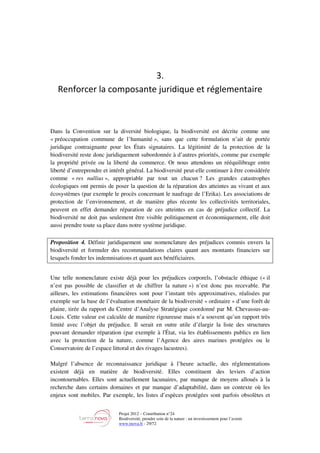 Projet 2012 – Contribution n°24
Biodiversité, prendre soin de la nature : un investissement pour l’avenir
www.tnova.fr - 29/72
3.
Renforcer la composante juridique et réglementaire
Dans la Convention sur la diversité biologique, la biodiversité est décrite comme une
« préoccupation commune de l’humanité », sans que cette formulation n’ait de portée
juridique contraignante pour les États signataires. La légitimité de la protection de la
biodiversité reste donc juridiquement subordonnée à d’autres priorités, comme par exemple
la propriété privée ou la liberté du commerce. Or nous attendons un rééquilibrage entre
liberté d’entreprendre et intérêt général. La biodiversité peut-elle continuer à être considérée
comme « res nullius », appropriable par tout un chacun ? Les grandes catastrophes
écologiques ont permis de poser la question de la réparation des atteintes au vivant et aux
écosystèmes (par exemple le procès concernant le naufrage de l’Erika). Les associations de
protection de l’environnement, et de manière plus récente les collectivités territoriales,
peuvent en effet demander réparation de ces atteintes en cas de préjudice collectif. La
biodiversité ne doit pas seulement être visible politiquement et économiquement, elle doit
aussi prendre toute sa place dans notre système juridique.
Proposition 4. Définir juridiquement une nomenclature des préjudices commis envers la
biodiversité et formuler des recommandations claires quant aux montants financiers sur
lesquels fonder les indemnisations et quant aux bénéficiaires.
Une telle nomenclature existe déjà pour les préjudices corporels, l’obstacle éthique (« il
n’est pas possible de classifier et de chiffrer la nature ») n’est donc pas recevable. Par
ailleurs, les estimations financières sont pour l’instant très approximatives, réalisées par
exemple sur la base de l’évaluation monétaire de la biodiversité « ordinaire » d’une forêt de
plaine, tirée du rapport du Centre d’Analyse Stratégique coordonné par M. Chevassus-au-
Louis. Cette valeur est calculée de manière rigoureuse mais n’a souvent qu’un rapport très
limité avec l’objet du préjudice. Il serait en outre utile d’élargir la liste des structures
pouvant demander réparation (par exemple à l'État, via les établissements publics en lien
avec la protection de la nature, comme l’Agence des aires marines protégées ou le
Conservatoire de l’espace littoral et des rivages lacustres).
Malgré l’absence de reconnaissance juridique à l’heure actuelle, des réglementations
existent déjà en matière de biodiversité. Elles constituent des leviers d’action
incontournables. Elles sont actuellement lacunaires, par manque de moyens alloués à la
recherche dans certains domaines et par manque d’adaptabilité, dans un contexte où les
enjeux sont mobiles. Par exemple, les listes d’espèces protégées sont parfois obsolètes et
 