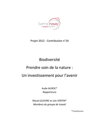 Projet 2012 – Contribution n°24
Biodiversité, prendre soin de la nature : un investissement pour l’avenir
www.tnova.fr - 3/72
Projet 2012 - Contribution n°24
Biodiversité
Prendre soin de la nature :
Un investissement pour l’avenir
Aude AUROC*
Rapporteure
Maud LELIEVRE et Jule VERTIN*
Membres du groupe de travail
* Pseudonymes
 