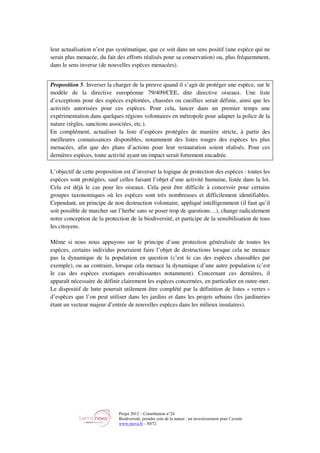 Projet 2012 – Contribution n°24
Biodiversité, prendre soin de la nature : un investissement pour l’avenir
www.tnova.fr - 30/72
leur actualisation n’est pas systématique, que ce soit dans un sens positif (une espèce qui ne
serait plus menacée, du fait des efforts réalisés pour sa conservation) ou, plus fréquemment,
dans le sens inverse (de nouvelles espèces menacées).
Proposition 5. Inverser la charger de la preuve quand il s’agit de protéger une espèce, sur le
modèle de la directive européenne 79/409/CEE, dite directive oiseaux. Une liste
d’exceptions pour des espèces exploitées, chassées ou cueillies serait définie, ainsi que les
activités autorisées pour ces espèces. Pour cela, lancer dans un premier temps une
expérimentation dans quelques régions volontaires en métropole pour adapter la police de la
nature (règles, sanctions associées, etc.).
En complément, actualiser la liste d’espèces protégées de manière stricte, à partir des
meilleures connaissances disponibles, notamment des listes rouges des espèces les plus
menacées, afin que des plans d’actions pour leur restauration soient réalisés. Pour ces
dernières espèces, toute activité ayant un impact serait fortement encadrée.
L’objectif de cette proposition est d’inverser la logique de protection des espèces : toutes les
espèces sont protégées, sauf celles faisant l’objet d’une activité humaine, listée dans la loi.
Cela est déjà le cas pour les oiseaux. Cela peut être difficile à concevoir pour certains
groupes taxonomiques où les espèces sont très nombreuses et difficilement identifiables.
Cependant, un principe de non destruction volontaire, appliqué intelligemment (il faut qu’il
soit possible de marcher sur l’herbe sans se poser trop de questions…), change radicalement
notre conception de la protection de la biodiversité, et participe de la sensibilisation de tous
les citoyens.
Même si nous nous appuyons sur le principe d’une protection généralisée de toutes les
espèces, certains individus pourraient faire l’objet de destructions lorsque cela ne menace
pas la dynamique de la population en question (c’est le cas des espèces chassables par
exemple), ou au contraire, lorsque cela menace la dynamique d’une autre population (c’est
le cas des espèces exotiques envahissantes notamment). Concernant ces dernières, il
apparaît nécessaire de définir clairement les espèces concernées, en particulier en outre-mer.
Le dispositif de lutte pourrait utilement être complété par la définition de listes « vertes »
d’espèces que l’on peut utiliser dans les jardins et dans les projets urbains (les jardineries
étant un vecteur majeur d’entrée de nouvelles espèces dans les milieux insulaires).
 