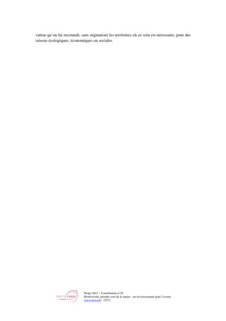 Projet 2012 – Contribution n°24
Biodiversité, prendre soin de la nature : un investissement pour l’avenir
www.tnova.fr - 32/72
valeur qu’on lui reconnaît, sans stigmatiser les territoires où ce soin est nécessaire, pour des
raisons écologiques, économiques ou sociales.
 