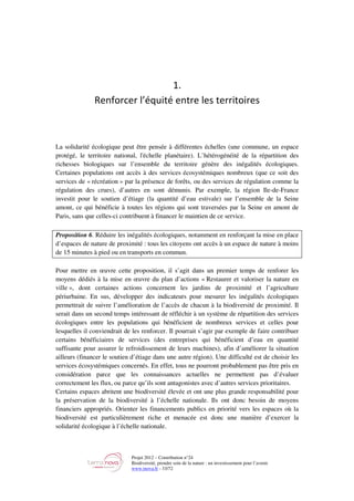 Projet 2012 – Contribution n°24
Biodiversité, prendre soin de la nature : un investissement pour l’avenir
www.tnova.fr - 33/72
1.
Renforcer l’équité entre les territoires
La solidarité écologique peut être pensée à différentes échelles (une commune, un espace
protégé, le territoire national, l'échelle planétaire). L’hétérogénéité de la répartition des
richesses biologiques sur l’ensemble du territoire génère des inégalités écologiques.
Certaines populations ont accès à des services écosystémiques nombreux (que ce soit des
services de « récréation » par la présence de forêts, ou des services de régulation comme la
régulation des crues), d’autres en sont démunis. Par exemple, la région Ile-de-France
investit pour le soutien d’étiage (la quantité d’eau estivale) sur l’ensemble de la Seine
amont, ce qui bénéficie à toutes les régions qui sont traversées par la Seine en amont de
Paris, sans que celles-ci contribuent à financer le maintien de ce service.
Proposition 6. Réduire les inégalités écologiques, notamment en renforçant la mise en place
d’espaces de nature de proximité : tous les citoyens ont accès à un espace de nature à moins
de 15 minutes à pied ou en transports en commun.
Pour mettre en œuvre cette proposition, il s’agit dans un premier temps de renforer les
moyens dédiés à la mise en œuvre du plan d’actions « Restaurer et valoriser la nature en
ville », dont certaines actions concernent les jardins de proximité et l’agriculture
périurbaine. En sus, développer des indicateurs pour mesurer les inégalités écologiques
permettrait de suivre l’amélioration de l’accès de chacun à la biodiversité de proximité. Il
serait dans un second temps intéressant de réfléchir à un système de répartition des services
écologiques entre les populations qui bénéficient de nombreux services et celles pour
lesquelles il conviendrait de les renforcer. Il pourrait s’agir par exemple de faire contribuer
certains bénéficiaires de services (des entreprises qui bénéficient d’eau en quantité
suffisante pour assurer le refroidissement de leurs machines), afin d’améliorer la situation
ailleurs (financer le soutien d’étiage dans une autre région). Une difficulté est de choisir les
services écosystémiques concernés. En effet, tous ne pourront probablement pas être pris en
considération parce que les connaissances actuelles ne permettent pas d’évaluer
correctement les flux, ou parce qu’ils sont antagonistes avec d’autres services prioritaires.
Certains espaces abritent une biodiversité élevée et ont une plus grande responsabilité pour
la préservation de la biodiversité à l’échelle nationale. Ils ont donc besoin de moyens
financiers appropriés. Orienter les financements publics en priorité vers les espaces où la
biodiversité est particulièrement riche et menacée est donc une manière d’exercer la
solidarité écologique à l’échelle nationale.
 