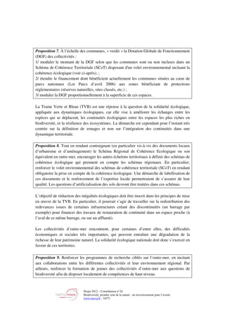 Projet 2012 – Contribution n°24
Biodiversité, prendre soin de la nature : un investissement pour l’avenir
www.tnova.fr - 34/72
Proposition 7. À l’échelle des communes, « verdir » la Dotation Globale de Fonctionnement
(DGF) des collectivités :
1/ moduler le montant de la DGF selon que les communes sont ou non incluses dans un
Schéma de Cohérence Territoriale (SCoT) disposant d'un volet environnemental incluant la
cohérence écologique (voir ci-après). ;
2/ étendre le financement dont bénéficient actuellement les communes situées au cœur de
parcs nationaux (Loi Parcs d’avril 2006) aux zones bénéficiant de protections
réglementaires (réserves naturelles, sites classés, etc.) ;
3/ moduler la DGF proportionnellement à la superficie de ces espaces.
La Trame Verte et Bleue (TVB) est une réponse à la question de la solidarité écologique,
appliquée aux dynamiques écologiques, car elle vise à améliorer les échanges entre les
espèces qui se déplacent, les continuités écologiques entre les espaces les plus riches en
biodiversité, et la résilience des écosystèmes. La démarche est cependant pour l’instant très
centrée sur la définition de zonages et non sur l’intégration des continuités dans une
dynamique territoriale.
Proposition 8. Tout en rendant contraignant (en particulier vis-à-vis des documents locaux
d’urbanisme et d’aménagement) le Schéma Régional de Cohérence Ecologique ou son
équivalent en outre-mer, encourager les autres échelons territoriaux à définir des schémas de
cohérence écologique qui prennent en compte les schémas régionaux. En particulier,
renforcer le volet environnemental des schémas de cohérence territoriale (SCoT) en rendant
obligatoire la prise en compte de la cohérence écologique. Une démarche de labellisation de
ces documents et le renforcement de l’expertise locale permettraient de s’assurer de leur
qualité. Les questions d’artificialisation des sols devront être traitées dans ces schémas.
L’objectif de réduction des inégalités écologiques doit être inscrit dans les principes de mise
en œuvre de la TVB. En particulier, il pourrait s’agir de travailler sur la redistribution des
redevances issues de certaines infrastructures créant des discontinuités (un barrage par
exemple) pour financer des travaux de restauration de continuité dans un espace proche (à
l’aval de ce même barrage, ou sur un affluent).
Les collectivités d’outre-mer rencontrent, pour certaines d’entre elles, des difficultés
économiques et sociales très importantes, qui peuvent entraîner une dégradation de la
richesse de leur patrimoine naturel. La solidarité écologique nationale doit donc s’exercer en
faveur de ces territoires.
Proposition 9. Renforcer les programmes de recherche ciblés sur l’outre-mer, en incitant
aux collaborations entre les différentes collectivités et leur environnement régional. Par
ailleurs, renforcer la formation de jeunes des collectivités d’outre-mer aux questions de
biodiversité afin de disposer localement de compétences de haut niveau.
 