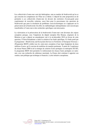 Projet 2012 – Contribution n°24
Biodiversité, prendre soin de la nature : un investissement pour l’avenir
www.tnova.fr - 35/72
Les collectivités d’outre-mer sont très hétérogènes, tant en matière de biodiversité qu’en ce
qui concerne les compétences de l’État sur ce thème. L’objectif de cette proposition est de
permettre à ces collectivités d'outre-mer de devenir des territoires d’avant-garde pour
expérimenter de nouvelles solutions, aussi bien pour la gouvernance des questions de
biodiversité que pour la résolution de problèmes socio-économiques en s’appuyant sur la
préservation de la biodiversité. En effet, les méthodologies métropolitaines sont souvent peu
transférables à l’outre-mer et des recherches spécifiques sont nécessaires.
La valorisation et la préservation de la biodiversité d’outre-mer sont devenues des enjeux
européens puisque, sous l’impulsion du député européen Elie Hoarau, originaire de la
Réunion et qui a déposé un amendement voté à la mi-décembre 2010 en faveur de cette
question, l’Union Européenne a initié la création d’un fonds spécifique. Ce fonds porté par
le programme « Biodiversity and Ecosystem Services in Territories of European Overseas »
(Programme BEST) crédite tous les outre-mers européens d’une ligne budgétaire de deux
millions d’euros, qu’il convient de mobiliser de manière pertinente. À partir de l’expérience
du réseau Natura 2000 et de la stratégie de création d’aires protégées en métropole (SCAP),
le programme BEST doit permettre le renforcement du réseau d’aires protégées en outre-
mer, avec une recherche de cohérence maximale. La France doit continuer à apporter son
soutien, tant politique que technique et financier, à cette initiative européenne.
 