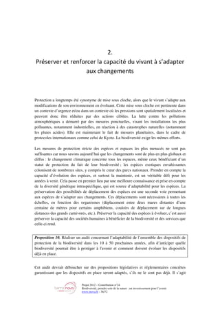 Projet 2012 – Contribution n°24
Biodiversité, prendre soin de la nature : un investissement pour l’avenir
www.tnova.fr - 36/72
2.
Préserver et renforcer la capacité du vivant à s’adapter
aux changements
Protection a longtemps été synonyme de mise sous cloche, alors que le vivant s’adapte aux
modifications de son environnement en évoluant. Cette mise sous cloche est pertinente dans
un contexte d’urgence et/ou dans un contexte où les pressions sont spatialement localisées et
peuvent donc être réduites par des actions ciblées. La lutte contre les pollutions
atmosphériques a démarré par des mesures ponctuelles, visant les installations les plus
polluantes, notamment industrielles, en réaction à des catastrophes naturelles (notamment
les pluies acides). Elle est maintenant le fait de mesures planétaires, dans le cadre de
protocoles internationaux comme celui de Kyoto. La biodiversité exige les mêmes efforts.
Les mesures de protection stricte des espèces et espaces les plus menacés ne sont pas
suffisantes car nous savons aujourd’hui que les changements sont de plus en plus globaux et
diffus : le changement climatique concerne tous les espaces, même ceux bénéficiant d’un
statut de protection du fait de leur biodiversité ; les espèces exotiques envahissantes
colonisent de nombreux sites, y compris le cœur des parcs nationaux. Prendre en compte la
capacité d’évolution des espèces, et surtout la maintenir, est un véritable défi pour les
années à venir. Cela passe en premier lieu par une meilleure connaissance et prise en compte
de la diversité génétique intraspécifique, qui est source d’adaptabilité pour les espèces. La
préservation des possibilités de déplacement des espèces est une seconde voie permettant
aux espèces de s’adapter aux changements. Ces déplacements sont nécessaires à toutes les
échelles, en fonction des organismes (déplacement entre deux mares distantes d’une
centaine de mètres pour certains amphibiens, couloirs de déplacement sur de longues
distances des grands carnivores, etc.). Préserver la capacité des espèces à évoluer, c’est aussi
préserver la capacité des sociétés humaines à bénéficier de la biodiversité et des services que
celle-ci rend.
Proposition 10. Réaliser un audit concernant l’adaptabilité de l’ensemble des dispositifs de
protection de la biodiversité dans les 10 à 50 prochaines années, afin d’anticiper quelle
biodiversité pourrait être à protéger à l'avenir et comment doivent évoluer les dispositifs
déjà en place.
Cet audit devrait déboucher sur des propositions législatives et réglementaires concrètes
garantissant que les dispositifs en place seront adaptés, s’ils ne le sont pas déjà. Il s’agit
 