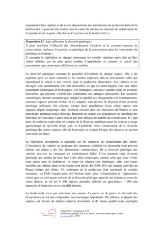 Projet 2012 – Contribution n°24
Biodiversité, prendre soin de la nature : un investissement pour l’avenir
www.tnova.fr - 37/72
cependant d’être vigilant, et de ne pas déconstruire nos mécanismes de protection forte de la
biodiversité. Il pourrait être réalisé dans le cadre du mécanisme national de mobilisation de
l’expertise (voir ci-après « Renforcer l’expertise sur la biodiversité »).
Proposition 11. Agir enfin pour la diversité génétique :
1/ pour améliorer l’efficacité des réintroductions d’espèces et de certaines mesures de
conservation, renforcer l’expertise en génétique de la conservation dans les laboratoires de
génétique écologique ;
2/ assouplir la législation en vigueur concernant les variétés végétales rares afin qu’elles
soient utilisées par un plus grand nombre d’agriculteurs et soutenir le travail des
associations qui conservent et diffusent ces variétés.
La diversité génétique constitue le potentiel d’évolution de chaque espèce. Elle a été
exploitée pour les races cultivées et les variétés végétales, afin de sélectionner celles qui
répondaient le mieux à nos critères pour la production alimentaire. Les cultures et les
élevages sont actuellement très peu diversifiés, ce qui les rend fragiles face aux aléas,
notamment climatiques et biologiques. Ces remarques sont aussi valables pour les essences
forestières, qui peuvent s’avérer très vulnérables aux attaques parasitaires. Les avancées
scientifiques récentes montrent que, malgré la rapidité des changements environnementaux,
certaines espèces peuvent évoluer et s’y adapter, sous réserve de disposer d’une diversité
génétique suffisante. Par ailleurs, lorsque deux populations d’une même espèce sont
séparées depuis longtemps, elles évoluent souvent dans des directions différentes et leur
patrimoine génétique tend à diverger. Remettre en contact ces populations ou introduire des
individus de l’une dans l’autre peut ne pas être efficace en matière de conservation. Il s’agit
donc de renforcer notre prise en compte de la diversité génétique pour les espèces à usage
agronomique et sylvicole d’une part, et d’améliorer notre connaissance de la diversité
génétique des autres espèces, afin de la prendre en compte lorsque des mesures de gestion
sont mises en place.
La législation européenne et nationale sur les semences est actuellement très stricte.
L’inscription de variétés au catalogue des semences cultivées est nécessaire pour pouvoir
utiliser une plante à des fins alimentaires commerciales. Or la diversité génétique des
variétés inscrites au catalogue est extrêmement faible. C’est pourtant cette diversité
génétique qui permet de faire face à des aléas climatiques comme celui que nous vivons
cette année avec la sécheresse : si toutes les plantes sont identiques, elles sont toutes
sensibles aux mêmes aléas et les risques sont élevés. En 2004, 96% des tomates cultivées en
France étaient des clones, 1% seulement de la production était constituée de variétés
anciennes. La FAO (organisation des Nations unies pour l’alimentation et l’agriculture)
estime que les trois quarts environ de la diversité génétique agricole ont disparu au cours du
siècle dernier, et sur les 6 300 espèces animales utilisées en agriculture, 1 350 sont
menacées d’extinction ou se sont déjà éteintes.
La biodiversité n’est pas seulement une somme d’espèces ou de gènes, la diversité des
écosystèmes en est une composante macroscopique importante. Par ailleurs, la plupart des
espèces ont besoin de milieux naturels diversifiés et de bonne qualité pour accomplir
 