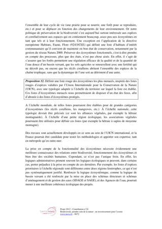 Projet 2012 – Contribution n°24
Biodiversité, prendre soin de la nature : un investissement pour l’avenir
www.tnova.fr - 38/72
l’ensemble de leur cycle de vie (une prairie pour se nourrir, une forêt pour se reproduire,
etc.) et pour se déplacer en fonction des changements de leur environnement. Or notre
politique de préservation de la biodiversité s’est aujourd’hui surtout intéressée aux espèces
et corrélativement aux espaces qui en contiennent beaucoup, assez peu aux écosystèmes en
tant que tels et à leur fonctionnement. Une exception est l’application de la directive
européenne Habitats, Faune, Flore (92/43/CEE) qui définit une liste d’habitats d’intérêt
communautaire qu’il convient de maintenir en bon état de conservation, notamment par la
gestion du réseau Natura 2000. Préserver des écosystèmes fonctionnels, c'est-à-dire prendre
en compte des processus, plus que des états, n’est pas chose aisée. En effet, il s’agit de
s’assurer que les forêts permettent une régulation efficace de la qualité et de la quantité de
l’eau douce d’un bassin versant, que les sols agricoles se renouvellent avec une fertilité qui
ne décroît pas, ou encore que les récifs coralliens abritent l’ensemble des espèces de la
chaîne trophique, sans que la dynamique de l’une soit au détriment d’une autre.
Proposition 12. Définir une liste rouge des écosystèmes les plus menacés, inspirée des listes
rouges d’espèces validées par l’Union Internationale pour la Conservation de la Nature
(UICN), avec une typologie adaptée à l’échelle du territoire sur lequel la liste est établie.
Ces listes d’écosystèmes menacés nous permettraient de disposer d’un état des lieux, afin
d’aboutir à des listes d’écosystèmes protégés.
A l’échelle mondiale, de telles listes pourraient être établies pour de grandes catégories
d’écosystèmes (les récifs coralliens, les mangroves, etc.). À l’échelle nationale, cette
typologie devrait être précisée (ce sont les alliances végétales, par exemple la hêtraie
montagnarde). À l’échelle d’une petite région écologique, les associations végétales
pourraient être utilisées pour définir ces listes (par exemple la hêtraie à sapins de moyenne
montagne).
Des travaux sont actuellement développés en ce sens au sein de l’UICN international, et la
France pourrait être candidate pour tester les méthodologies et apporter son expertise, tant
en métropole qu’en outre-mer.
La prise en compte de la fonctionnalité des écosystèmes nécessite évidemment une
meilleure connaissance des relations entre biodiversité, fonctionnement des écosystèmes et
bien être des sociétés humaines. Cependant, ce n’est pas l’unique frein. En effet, les
logiques administratives priment souvent les logiques écologiques et peuvent, dans certains
cas, porter préjudice à la prise en compte de ces dernières. Par exemple, les listes d’espèces
prioritaires à l’échelle régionale sont différentes entre deux régions limitrophes, ce qui n’est
pas systématiquement justifié. Renforcer la logique écosystémique, comme la logique de
bassin versant a été renforcée par la mise en place des schémas directeurs et schémas
d’aménagement et de gestion des eaux (SDAGE et SAGE), et des Agences de l’eau, pourrait
mener à une meilleure cohérence écologique des projets.
 