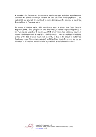 Projet 2012 – Contribution n°24
Biodiversité, prendre soin de la nature : un investissement pour l’avenir
www.tnova.fr - 39/72
Proposition 13. Elaborer des documents de gestion sur des territoires écologiquement
cohérents. Le premier découpage cohérent est celui des zones biogéographiques (4 en
métropole), qui pourrait être subdivisé en zones écologiques (les causses, le massif de
Fontainebleau, la Chartreuse, etc.).
Ce zonage écologique existe déjà partiellement pour la plupart des Parcs Naturels
Régionaux (PNR), ainsi que pour les zones forestières (ce sont les « sylvoécorégions »). Il
ne s’agit pas de généraliser la mission des PNR (préservation d’un patrimoine naturel et
culturel remarquable) mais de proposer à chaque territoire, à partir des logiques écologiques
comme celles déjà mises en place pour les forêts, un lieu où les enjeux en matière de
biodiversité soient bien compris, partagés et hiérarchisés. Ainsi, les projets qui ont un
impact sur la biodiversité, positivement ou négativement, seraient mis en cohérence.
 