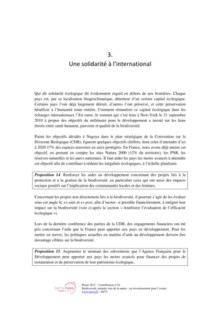 Projet 2012 – Contribution n°24
Biodiversité, prendre soin de la nature : un investissement pour l’avenir
www.tnova.fr - 40/72
3.
Une solidarité à l’international
Qui dit solidarité écologique dit évidemment regard en dehors de nos frontières. Chaque
pays est, par sa localisation biogéoclimatique, détenteur d’un certain capital écologique.
Certains pays l’ont déjà largement détruit, d’autres l’ont préservé, et cette préservation
bénéficie à l’humanité toute entière. Comment rémunérer ce capital écologique dans les
échanges internationaux ? En outre, le sommet qui s’est tenu à New-York le 21 septembre
2010 à propos des objectifs du millénaire pour le développement a insisté sur les liens
étroits entre santé humaine, pauvreté et qualité de la biodiversité.
Parmi les objectifs décidés à Nagoya dans le plan stratégique de la Convention sur la
Diversité Biologique (CDB), figurent quelques objectifs chiffrés, dont celui d’atteindre d’ici
à 2020 17% des espaces terrestres en aires protégées. En France, nous avons déjà atteint cet
objectif, en prenant en compte les sites Natura 2000 (12% du territoire), les PNR, les
réserves naturelles et les parcs nationaux. Il faut aider les pays les moins avancés à atteindre
cet objectif afin de contribuer à réduire les inégalités écologiques, à l’échelle planétaire.
Proposition 14. Renforcer les aides au développement concernant des projets liés à la
protection et à la gestion de la biodiversité, en particulier ceux qui ont aussi des impacts
sociaux positifs sur l’implication des communautés locales et des femmes.
Concernant les projets non directement liés à la biodiversité, il pourrait s’agir de les évaluer
sous cet angle là, ex ante et ex post, afin d’inciter, si possible financièrement, à intégrer leur
impact sur la biodiversité (voir ci-après la section « Améliorer l’évaluation de l’efficacité
écologique »).
Lors de la dernière conférence des parties de la CDB, des engagements financiers ont été
pris concernant l’aide que la France peut apporter aux pays en développement. Pour les
mettre en œuvre, les politiques actuelles en matière d’aide au développement doivent être
davantage ciblées sur la biodiversité.
Proposition 15. Augmenter le montant des subventions que l’Agence Française pour le
Développement peut apporter aux pays les moins avancés pour financer des projets de
restauration et de préservation de leur patrimoine écologique.
 