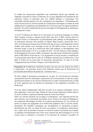 Projet 2012 – Contribution n°24
Biodiversité, prendre soin de la nature : un investissement pour l’avenir
www.tnova.fr - 41/72
La totalité des financements disponibles sont actuellement utilisés pour répondre aux
impératifs concernant la santé et l’éducation. Or ces pays dépendent très fortement de leur
patrimoine naturel, en particulier pour leur stabilité politique et économique. Une
catastrophe naturelle pourrait avoir des conséquences très importantes : l’effondrement des
stocks de poisson du lac Victoria entraîne des conséquences dramatiques en matière de santé
publique pour les populations qui dépendaient de ces poissons pour leur apport quotidien en
protéines. Il est donc fondamental de pouvoir encourager le développement du capital agro-
écologique de ces pays.
A la Xème
Conférence des Parties de la Convention sur la diversité biologique en octobre
2010 à Nagoya, la France a annoncé qu’elle allait, entre 2011 et 2020, consacrer plus de 4
milliards d’euros à la biodiversité via principalement l'aide publique au développement et
les instruments innovants. Pour atteindre cet objectif, Mme Jouanno a précisé que, d'ici à
2012, les financements français pour la biodiversité dans les pays en développement seraient
doublés, pour aboutir à une enveloppe de plus de 200 millions d'euros et que, dans un
deuxième temps, la part de la biodiversité dans l'aide publique au développement serait
progressivement portée à 10 % et, à compter de 2014, « les flux financiers (aides publiques
au développement, flux privés, ONGs, instruments innovants) pour la biodiversité ser[aient]
portés à 500 millions d’euros par an ». Ces engagements n’ont pas été tenus, ni réaffirmé par
le gouvernement actuel dans le cadre de la Stratégie nationale pour la biodiversité, ce qui
place la France très en retrait dans les discussions internationales. Il s’agit ici de tenir
l’engagement pris par la France à Nagoya, voire d’aller plus loin.
Proposition 16. Conditionner l’attribution de prêts à des pays tiers aux respects de critères
« biodiversité ». En particulier, pouvoir faire bénéficier certains pays de bonifications de
taux de prêts pour financer des projets de « croissance verte ».
En effet, malgré le dynamisme économique de ces pays, ils n’investissent pas forcément
spontanément dans des technologies respectueuses de l’environnement ou dans des projets
permettant de protéger ou de valoriser la biodiversité. Ces prêts constitueraient donc un effet
de levier important, pour du transfert de technologies et de compétences favorables à la
biodiversité.
Il est par ailleurs indispensable d’agir dans les pays où les urgences écologiques sont les
plus importantes : bassin du Congo, Afrique de l’ouest, projets impactant le milieu marin et
les récifs coralliens, coopération régionale autour de l’outre-mer français.
Enfin, nos activités nationales ont un impact à l’international : nous importons du bois des
pays tropicaux, nous consommons des perches du lac Victoria, des ananas de Madagascar,
des composants électroniques de Chine, de la quinoa sud-américaine, etc. Ces activités ont
parfois un impact non négligeable sur la biodiversité (pollutions liées à l’activité minière,
perturbation des équilibres écologiques par surexploitation ou introduction d’espèces,
désertification par mise en culture de terres non propices à la production, déforestation,
etc.), impact qu’il est possible de mesurer, en terme de surfaces consommées par exemple.
Le dumping environnemental existe. Nous avons contracté une dette écologique vis-à-vis de
certains pays et continuons à l’accroître. Il est nécessaire de continuer à travailler sur
 