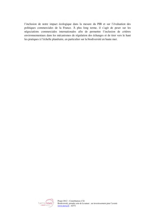 Projet 2012 – Contribution n°24
Biodiversité, prendre soin de la nature : un investissement pour l’avenir
www.tnova.fr - 42/72
l’inclusion de notre impact écologique dans la mesure du PIB et sur l’évaluation des
politiques commerciales de la France. À plus long terme, il s’agit de peser sur les
négociations commerciales internationales afin de permettre l’inclusion de critères
environnementaux dans les mécanismes de régulation des échanges et de tirer vers le haut
les pratiques à l’échelle planétaire, en particulier sur la biodiversité en haute mer.
 