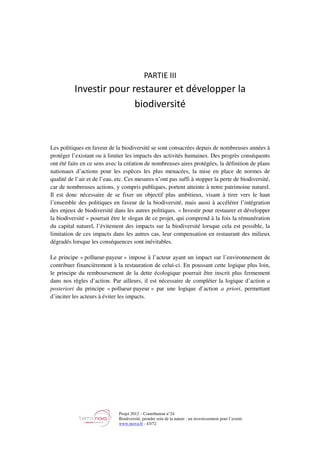 Projet 2012 – Contribution n°24
Biodiversité, prendre soin de la nature : un investissement pour l’avenir
www.tnova.fr - 43/72
PARTIE III
Investir pour restaurer et développer la
biodiversité
Les politiques en faveur de la biodiversité se sont consacrées depuis de nombreuses années à
protéger l’existant ou à limiter les impacts des activités humaines. Des progrès conséquents
ont été faits en ce sens avec la création de nombreuses aires protégées, la définition de plans
nationaux d’actions pour les espèces les plus menacées, la mise en place de normes de
qualité de l’air et de l’eau, etc. Ces mesures n’ont pas suffi à stopper la perte de biodiversité,
car de nombreuses actions, y compris publiques, portent atteinte à notre patrimoine naturel.
Il est donc nécessaire de se fixer un objectif plus ambitieux, visant à tirer vers le haut
l’ensemble des politiques en faveur de la biodiversité, mais aussi à accélérer l’intégration
des enjeux de biodiversité dans les autres politiques. « Investir pour restaurer et développer
la biodiversité » pourrait être le slogan de ce projet, qui comprend à la fois la rémunération
du capital naturel, l’évitement des impacts sur la biodiversité lorsque cela est possible, la
limitation de ces impacts dans les autres cas, leur compensation en restaurant des milieux
dégradés lorsque les conséquences sont inévitables.
Le principe « pollueur-payeur » impose à l’acteur ayant un impact sur l’environnement de
contribuer financièrement à la restauration de celui-ci. En poussant cette logique plus loin,
le principe du remboursement de la dette écologique pourrait être inscrit plus fermement
dans nos règles d’action. Par ailleurs, il est nécessaire de compléter la logique d’action a
posteriori du principe « pollueur-payeur » par une logique d’action a priori, permettant
d’inciter les acteurs à éviter les impacts.
 