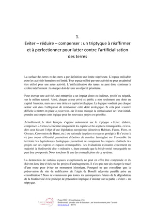 Projet 2012 – Contribution n°24
Biodiversité, prendre soin de la nature : un investissement pour l’avenir
www.tnova.fr - 44/72
1.
Eviter – réduire – compenser : un triptyque à réaffirmer
et à perfectionner pour lutter contre l’artificialisation
des terres
La surface des terres et des mers a par définition une limite supérieure. L’espace utilisable
pour les activités humaines est limité. Tout espace utilisé par une activité ne peut en général
être utilisé pour une autre activité. L’artificialisation des terres ne peut donc continuer à
croître indéfiniment : la stopper doit devenir un objectif prioritaire.
Pour exercer une activité, une entreprise a un impact direct ou indirect, positif ou négatif,
sur le milieu naturel. Ainsi, chaque acteur privé et public a non seulement une dette en
capital financier, mais aussi une dette en capital écologique. La logique voudrait que chaque
acteur soit dans l’obligation de rembourser cette dette écologique. Si cela peut s’avérer
difficile à mettre en place a posteriori, car il nous manque la connaissance de l’état initial,
prendre un compte cette logique pour les nouveaux projets est possible.
Actuellement, le droit français s’appuie notamment sur le triptyque « éviter, réduire,
compenser ». Celui-ci concerne uniquement les espaces et les espèces remarquables, c'est-à-
dire ceux faisant l’objet d’une législation européenne (directives Habitats, Faune, Flore, et
Oiseaux, Convention de Berne, etc.) ou nationale (espèces et espaces protégés). Il n’existe à
ce jour aucun référentiel permettant d’évaluer de manière homogène sur l’ensemble du
territoire les équivalences écologiques permettant de compenser les impacts résiduels des
projets sur ces espèces et espaces remarquables. Les évaluations existantes concernent en
majorité la biodiversité dite « ordinaire », étant entendu que la biodiversité remarquable ne
peut être compensée. Nous touchons là une des contradictions de ce système.
La destruction de certains espaces exceptionnels ne peut en effet être compensée et ils
doivent donc être évités par les projets d’aménagements. Il n’est pas rare de changer le tracé
d’une route pour éviter un monument historique. Pourquoi ne pas considérer que la
préservation du site de nidification de l’aigle de Bonelli nécessite pareille prise en
considération ? Nous ne connaissons pas toutes les conséquences futures de la dégradation
de la biodiversité et le principe de précaution implique d’insister sur la partie « éviter » du
triptyque.
 