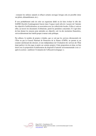 Projet 2012 – Contribution n°24
Biodiversité, prendre soin de la nature : un investissement pour l’avenir
www.tnova.fr - 46/72
- restaurer les milieux naturels et effacer certains ouvrages lorsque cela est possible (mise
sur pilotis, démantèlement, etc.).
Il sera probablement utile de créer un organisme dédié ou de faire évoluer le rôle des
SAFER (Société d’aménagement foncier dans l’espace rural) afin de s’assurer de l’atteinte
des objectifs d’artificialisation, en association avec les collectivités locales. Celles-ci sont en
effet, au travers les documents d’urbanisme, parmi les premières concernées. Il s’agit donc
de leur donner les moyens pour atteindre ces objectifs, soit via des incitations financières,
soit en démontrant leur intérêt propre à mener cette politique.
Par ailleurs, le nombre de projets à étudier, que ce soit par les services déconcentrés de
l’État ou par le Conseil National de Protection de la Nature (CNPN), ne permet ni un
examen satisfaisant des dossiers, ni une indépendance de l’évaluation (les services de l’État
étant parfois à la fois juge et partie sur certains projets). Cette proposition est donc en lien
étroit avec la proposition d’amélioration du dispositif d’autorité environnementale (voir ci-
après la section « améliorer l’évaluation de l’efficacité écologique »).
 