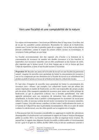 Projet 2012 – Contribution n°24
Biodiversité, prendre soin de la nature : un investissement pour l’avenir
www.tnova.fr - 47/72
2.
Vers une fiscalité et une comptabilité de la nature
Les enjeux environnementaux s’inscrivent par définition dans le long terme, il est donc aisé
de ne pas les considérer comme prioritaires. Reconnaître les valeurs de la biodiversité,
comme nous l’avons fait dans la première partie de ce rapport, c’est en faire un des critères
pouvant conditionner, comme le respect de certains critères sociaux ou économiques, le
versement d’aides publiques au sens large.
La fiscalité environnementale doit être repensée afin d’inciter à la limitation de la
consommation de ressources de manière non durable (ressources à la fois foncières et
matérielles). Les ressources naturelles sont en effet actuellement un des facteurs de rareté,
plus important que le facteur travail. Il est donc logique que ce soit ce facteur qui fasse
l’objet de répartitions, et donc d’une fiscalité incitant à l’économie.
Proposition 18. Basculer une partie de la fiscalité du travail vers une fiscalité du patrimoine
naturel : imaginer de nouvelles taxes permettant de limiter la consommation de ressources,
tout en les compensant par une diminution de la fiscalité du travail et en redistribuant leur
produit au profit d’actions en faveur de la biodiversité dans les collectivités locales.
Il s’agit donc d’imaginer de nouvelles taxes permettant de limiter la consommation des
ressources (taxe « bitume » par exemple). Les collectivités locales sont par ailleurs des
acteurs importants en matière de biodiversité, car elles sont responsables des projets au plus
près du terrain. Elles manquent cependant de ressources pour mener une réelle politique de
biodiversité, ce que la proposition ci-dessus vise à résoudre partiellement. Une telle
approche permettrait aussi aux entreprises de rationaliser leurs choix différemment :
actuellement, la fiscalité incite à préférer systématiquement les économies de travail pour
réduire les coûts, le nouveau système devrait inciter à économiser les ressources naturelles,
compris l’espace. Une telle mesure contribue à la lutte contre l’artificialisation des terres, et
à l’atteinte de l’objectif fixé dans la précédente recommandation. Elle est en outre de nature
à réduire le coût du travail, avec des effets positifs sur la compétitivité et l'emploi.
L’État pourrait faire des économies considérables en supprimant la totalité des subventions
dommageables à la biodiversité (voir notamment le rapport du Centre d’Analyse Stratégique
publié en octobre 2011). La fiscalité représente en effet un important levier d’action. Or,
aujourd’hui, le rapport entre dépenses fiscales favorables et défavorables à l’environnement
est de 1 pour 8 (d’après les chiffres du PLF 2007). Cela est dû aux nombreuses activités à
 