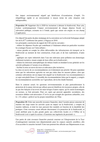 Projet 2012 – Contribution n°24
Biodiversité, prendre soin de la nature : un investissement pour l’avenir
www.tnova.fr - 48/72
fort impact environnemental négatif qui bénéficient d’exonérations d’impôt. Un
rééquilibrage rapide et un renversement à moyen terme de cette situation sont
indispensables.
Proposition 19. Supprimer d'ici à 2020 les incitations à détruire la biodiversité. Pour cela,
évaluer systématiquement l’impact environnemental de chaque dépense fiscale ou
subvention publique, existante ou à l’étude, quels que soient son origine ou son champ
d’application.
Cet objectif fait partie du plan stratégique de la convention sur la diversité biologique adopté
lors de la Xème
conférence des parties, à Nagoya en 2010.
Les principales conclusions du rapport du CAS sont les suivantes :
- réduire les dépenses fiscales qui contribuent à l’étalement urbain (en particulier recentrer
les avantages fiscaux sur l’intra-urbain) ;
- mieux prendre en compte les effets défavorables des infrastructures de transport sur la
biodiversité au moment de leur construction, d’une part, et de leur exploitation, d’autre
part ;
- appliquer aux rejets industriels dans l’eau une redevance pour pollution non domestique
réellement incitative, tenant compte de leurs effets sur la biodiversité ;
- réduire les émissions atmosphériques de métaux lourds en étendant la taxe générale sur les
activités polluantes à l’arsenic et au sélénium ;
- faciliter la mise en œuvre de taxes et redevances plus incitatives.
La mise en œuvre de ces recommandations est évidemment une priorité. On peut cependant
noter que les subventions agricoles ne sont pas citées dans les mesures phares, alors que
certaines subventions ont un impact très négatif sur la biodiversité. Les recommandations à
ce sujet sont plutôt floues. L’ensemble des recommandations faites par le rapport, y compris
les recommandations sectorielles sur l’agriculture, devra être étudié finement.
Dans le contexte actuel, les questions environnementales et plus particulièrement la
protection de la nature doivent par ailleurs pouvoir bénéficier de ressources propres, afin de
ne pas être balayées d’un revers de main lorsque d’autres enjeux, qu’ils soient économiques
ou sociaux, se font pressants. Pour ces sujets qui peuvent apparaître secondaires, des
ressources dédiées sont nécessaires. C’est le cas par exemple des questions culturelles, avec
le « 1% culture » prélevé sur les projets immobiliers de l’État.
Proposition 20. Créer une nouvelle ressource financière, dont l’assiette puisse concerner de
manière très large toutes les activités ayant un impact sur la biodiversité, y compris de
manière indirecte, et dont les taux puissent être modulés en fonction de la durabilité des
pratiques. Cette ressource serait affectée directement à la protection de la biodiversité, et
serait attribuée pour la plus grande partie aux collectivités locales et à l’Office de la
biodiversité (voir ci-après la section « Construire une ingénierie de proximité »).
Une partie de cette ressource financière pourrait consister en l’élargissement de la Taxe
d’aménagement (ancienne taxe départementale pour les espaces naturels sensibles), afin
d’en accroître le caractère incitatif. Cette taxe pourrait être affectée aux Départements et aux
 