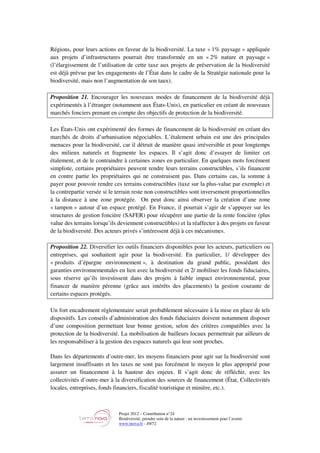 Projet 2012 – Contribution n°24
Biodiversité, prendre soin de la nature : un investissement pour l’avenir
www.tnova.fr - 49/72
Régions, pour leurs actions en faveur de la biodiversité. La taxe « 1% paysage » appliquée
aux projets d’infrastructures pourrait être transformée en un « 2% nature et paysage »
(l’élargissement de l’utilisation de cette taxe aux projets de préservation de la biodiversité
est déjà prévue par les engagements de l’État dans le cadre de la Stratégie nationale pour la
biodiversité, mais non l’augmentation de son taux).
Proposition 21. Encourager les nouveaux modes de financement de la biodiversité déjà
expérimentés à l’étranger (notamment aux États-Unis), en particulier en créant de nouveaux
marchés fonciers prenant en compte des objectifs de protection de la biodiversité.
Les États-Unis ont expérimenté des formes de financement de la biodiversité en créant des
marchés de droits d’urbanisation négociables. L’étalement urbain est une des principales
menaces pour la biodiversité, car il détruit de manière quasi irréversible et pour longtemps
des milieux naturels et fragmente les espaces. Il s’agit donc d’essayer de limiter cet
étalement, et de le contraindre à certaines zones en particulier. En quelques mots forcément
simpliste, certains propriétaires peuvent rendre leurs terrains constructibles, s’ils financent
en contre partie les propriétaires qui ne construisent pas. Dans certains cas, la somme à
payer pour pouvoir rendre ces terrains constructibles (taxe sur la plus-value par exemple) et
la contrepartie versée si le terrain reste non constructibles sont inversement proportionnelles
à la distance à une zone protégée. On peut donc ainsi observer la création d’une zone
« tampon » autour d’un espace protégé. En France, il pourrait s’agir de s’appuyer sur les
structures de gestion foncière (SAFER) pour récupérer une partie de la rente foncière (plus
value des terrains lorsqu’ils deviennent constructibles) et la réaffecter à des projets en faveur
de la biodiversité. Des acteurs privés s’intéressent déjà à ces mécanismes.
Proposition 22. Diversifier les outils financiers disponibles pour les acteurs, particuliers ou
entreprises, qui souhaitent agir pour la biodiversité. En particulier, 1/ développer des
« produits d’épargne environnement », à destination du grand public, possédant des
garanties environnementales en lien avec la biodiversité et 2/ mobiliser les fonds fiduciaires,
sous réserve qu’ils investissent dans des projets à faible impact environnemental, pour
financer de manière pérenne (grâce aux intérêts des placements) la gestion courante de
certains espaces protégés.
Un fort encadrement réglementaire serait probablement nécessaire à la mise en place de tels
dispositifs. Les conseils d’administration des fonds fiduciaires doivent notamment disposer
d’une composition permettant leur bonne gestion, selon des critères compatibles avec la
protection de la biodiversité. La mobilisation de bailleurs locaux permettrait par ailleurs de
les responsabiliser à la gestion des espaces naturels qui leur sont proches.
Dans les départements d’outre-mer, les moyens financiers pour agir sur la biodiversité sont
largement insuffisants et les taxes ne sont pas forcément le moyen le plus approprié pour
assurer un financement à la hauteur des enjeux. Il s’agit donc de réfléchir, avec les
collectivités d’outre-mer à la diversification des sources de financement (État, Collectivités
locales, entreprises, fonds financiers, fiscalité touristique et minière, etc.).
 