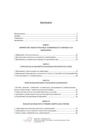 Projet 2012 – Contribution n°24
Biodiversité, prendre soin de la nature : un investissement pour l’avenir
www.tnova.fr - 5/72
Sommaire
Remerciements........................................................................................................................ 7
Synthèse .................................................................................................................................. 8
Vademecum .......................................................................................................................... 12
Introduction........................................................................................................................... 18
PARTIE I
DONNER UNE VISIBILITE POLITIQUE, ECONOMIQUE ET JURIDIQUE A LA
BIODIVERSITE
1. MOBILISER A TOUS LES NIVEAUX...................................................................................... 25
2. RECONNAITRE TOUTES LES VALEURS DE LA BIODIVERSITE.............................................. 27
3. RENFORCER LA COMPOSANTE JURIDIQUE ET REGLEMENTAIRE ........................................ 29
PARTIE II
S’APPUYER SUR LES SOLIDARITES ECOLOGIQUES POUR SORTIR DE LA CRISE
1. RENFORCER L’EQUITE ENTRE LES TERRITOIRES................................................................ 33
2. PRESERVER ET RENFORCER LA CAPACITE DU VIVANT A S’ADAPTER AUX CHANGEMENTS36
3. UNE SOLIDARITE A L’INTERNATIONAL.............................................................................. 40
PARTIE III
INVESTIR POUR RESTAURER ET DEVELOPPER LA BIODIVERSITE
1. EVITER – REDUIRE – COMPENSER : UN TRIPTYQUE A REAFFIRMER ET A PERFECTIONNER
POUR LUTTER CONTRE L’ARTIFICIALISATION DES TERRES.................................................... 44
2. VERS UNE FISCALITE ET UNE COMPTABILITE DE LA NATURE............................................ 47
3. INTEGRER LA BIODIVERSITE DANS LES POLITIQUES SECTORIELLES.................................. 50
4. CONSTRUIRE UNE INGENIERIE DE PROXIMITE ................................................................... 54
PARTIE IV
ÉVALUER LES RESULTATS ET RENDRE COMPTE AUX CITOYENS
1. AMELIORER NOS CONNAISSANCES SUR LA BIODIVERSITE................................................. 57
2. AMELIORER L’EVALUATION DE L’EFFICACITE ECOLOGIQUE ............................................ 60
3. STRUCTURER L’EXPERTISE SUR LA BIODIVERSITE ............................................................ 62
 