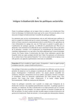 Projet 2012 – Contribution n°24
Biodiversité, prendre soin de la nature : un investissement pour l’avenir
www.tnova.fr - 50/72
3.
Intégrer la biodiversité dans les politiques sectorielles
Toutes les politiques publiques ont un impact, direct ou indirect, sur la biodiversité. Pour
éviter les dommages à la biodiversité et pour agir sur les causes d’érosion de celle-ci, il est
nécessaire d’intégrer la biodiversité dans l’ensemble des politiques publiques.
Les paiements pour services environnementaux sont un outil intéressant pour améliorer la
prise en compte de la biodiversité par les acteurs économiques. L’exemple le plus souvent
utilisé en France concerne la contractualisation entre la société Perrier et les agriculteurs de
l’aire d'alimentation de captage des eaux de Vittel pour en garantir la qualité grâce à
l’amélioration des pratiques agricoles. La difficulté de généralisation par l'État de ces
démarches vient notamment de la difficulté de tracer clairement la limite entre ce qui relève
de la protection « normale » de la biodiversité (et éventuellement du renforcement des
contraintes réglementaires) et ce qui relève d’un effort additionnel que l’acteur économique
consent. En d’autres termes, la préservation des haies d’une exploitation agricole dans
lesquelles niche une espèce protégée doit-elle faire l’objet d’un paiement ou la destruction
de ces mêmes haies d’une sanction financière ? Au vu de la complexité de la réponse à une
telle question, une approche expérimentale et innovante est souhaitable.
Proposition 23. Sur le modèle de l’appel à projet « Ecoquartiers », lancer un appel à projets
exemplaires pour des « projets à biodiversité positive ».
Une politique d’innovation rassemblant des professionnels des différentes activités devrait
permettre de progresser sur les pratiques en produisant des cahiers des charges pour des
projets d’aménagement à biodiversité positive. Ces projets peuvent rassembler des
architectes, urbanistes, entrepreneurs de travaux publics, agriculteurs, forestiers, écologues
et scientifiques. Parmi les démarches expérimentales que l’État pourrait porter, nous
pouvons citer l’ajout d’un critère « biodiversité » à la norme « Haute Qualité
Environnementale » (HQE) de construction des bâtiments.
Toutes les politiques sectorielles sont à prendre en compte pour l’intégration de la
biodiversité. Certaines sont cependant particulièrement concernées : la politique agricole et
forestière, et l’urbanisme. En effet, la biodiversité est un objet territorial, qui ne se résume
pas à la logique des aires protégées. Les espaces agricoles et forestiers occupent près de
90% du territoire. Ces deux secteurs ont donc un poids majeur en termes de pression et de
gestion de la biodiversité. Parler du territoire, c’est aussi parler des infrastructures linéaires,
 