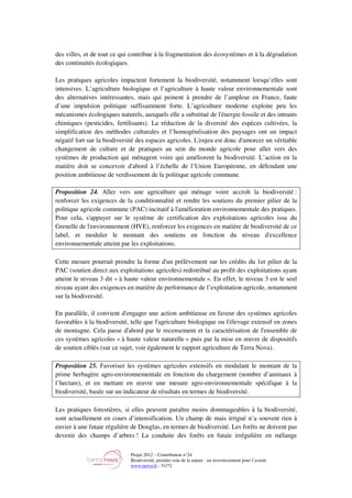 Projet 2012 – Contribution n°24
Biodiversité, prendre soin de la nature : un investissement pour l’avenir
www.tnova.fr - 51/72
des villes, et de tout ce qui contribue à la fragmentation des écosystèmes et à la dégradation
des continuités écologiques.
Les pratiques agricoles impactent fortement la biodiversité, notamment lorsqu’elles sont
intensives. L’agriculture biologique et l’agriculture à haute valeur environnementale sont
des alternatives intéressantes, mais qui peinent à prendre de l’ampleur en France, faute
d’une impulsion politique suffisamment forte. L’agriculture moderne exploite peu les
mécanismes écologiques naturels, auxquels elle a substitué de l'énergie fossile et des intrants
chimiques (pesticides, fertilisants). La réduction de la diversité des espèces cultivées, la
simplification des méthodes culturales et l’homogénéisation des paysages ont un impact
négatif fort sur la biodiversité des espaces agricoles. L'enjeu est donc d'amorcer un véritable
changement de culture et de pratiques au sein du monde agricole pour aller vers des
systèmes de production qui ménagent voire qui améliorent la biodiversité. L’action en la
matière doit se concevoir d'abord à l’échelle de l’Union Européenne, en défendant une
position ambitieuse de verdissement de la politique agricole commune.
Proposition 24. Aller vers une agriculture qui ménage voire accroît la biodiversité :
renforcer les exigences de la conditionnalité et rendre les soutiens du premier pilier de la
politique agricole commune (PAC) incitatif à l'amélioration environnementale des pratiques.
Pour cela, s'appuyer sur le système de certification des exploitations agricoles issu du
Grenelle de l'environnement (HVE), renforcer les exigences en matière de biodiversité de ce
label, et moduler le montant des soutiens en fonction du niveau d'excellence
environnementale atteint par les exploitations.
Cette mesure pourrait prendre la forme d'un prélèvement sur les crédits du 1er pilier de la
PAC (soutien direct aux exploitations agricoles) redistribué au profit des exploitations ayant
atteint le niveau 3 dit « à haute valeur environnementale ». En effet, le niveau 3 est le seul
niveau ayant des exigences en matière de performance de l’exploitation agricole, notamment
sur la biodiversité.
En parallèle, il convient d'engager une action ambitieuse en faveur des systèmes agricoles
favorables à la biodiversité, telle que l'agriculture biologique ou l'élevage extensif en zones
de montagne. Cela passe d'abord par le recensement et la caractérisation de l'ensemble de
ces systèmes agricoles « à haute valeur naturelle » puis par la mise en œuvre de dispositifs
de soutien ciblés (sur ce sujet, voir également le rapport agriculture de Terra Nova).
Proposition 25. Favoriser les systèmes agricoles extensifs en modulant le montant de la
prime herbagère agro-environnementale en fonction du chargement (nombre d’animaux à
l’hectare), et en mettant en œuvre une mesure agro-environnementale spécifique à la
biodiversité, basée sur un indicateur de résultats en termes de biodiversité.
Les pratiques forestières, si elles peuvent paraître moins dommageables à la biodiversité,
sont actuellement en cours d’intensification. Un champ de mais irrigué n’a souvent rien à
envier à une futaie régulière de Douglas, en termes de biodiversité. Les forêts ne doivent pas
devenir des champs d’arbres ! La conduite des forêts en futaie irrégulière en mélange
 