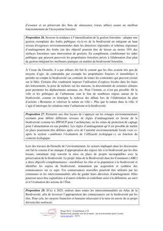Projet 2012 – Contribution n°24
Biodiversité, prendre soin de la nature : un investissement pour l’avenir
www.tnova.fr - 52/72
d’essence et en préservant des îlots de sénescence (vieux arbres) assure un meilleur
fonctionnement de l’écosystème forestier.
Proposition 26. Inverser la tendance à l’intensification de la gestion forestière : adopter une
gestion exemplaire des forêts publiques vis-à-vis de la biodiversité en intégrant un haut
niveau d'exigences environnementales dans les directives régionales et schémas régionaux
d’aménagement des forêts (un des objectif pourrait être de laisser au moins 10% des
surfaces forestières sans intervention de gestion). En complément, conditionner les aides
publiques que peuvent percevoir les propriétaires forestiers privés à l'élaboration d'un plan
de gestion intégrant les meilleures pratiques en matière de biodiversité forestière.
À l’issue du Grenelle, il a par ailleurs été fait le constat que les élus avaient très peu de
moyens d’agir, de contraindre par exemple les propriétaires fonciers et immobiliers à
prendre en compte la biodiversité (au contraire de toutes les contraintes qui peuvent exister
sur le bâti). Certains élus voudraient imposer l’utilisation d’espèces locales dans les haies
des lotissements, la pose de nichoirs sur les maisons, la discontinuité de certaines clôtures
pour permettre les déplacements animaux, etc. Pour l’instant, ce n’est pas possible. Or la
ville et les politiques de l’urbanisme sont le lieu de nombreux enjeux autour de la
biodiversité, comme en témoigne la richesse des débats lors de l’élaboration du plan
d’actions « Restaurer et valoriser la nature en ville ». Plus que la nature dans la ville, il
s’agit d’interroger les relations entre l’urbanisme et la biodiversité.
Proposition 27. Permettre aux élus locaux de s’appuyer sur les zonages environnementaux
existants pour définir différents niveaux de règles d’aménagement en faveur de la
biodiversité (comme les ZPPAUP pour l’architecture, ou les zones de protection de captage
pour l’alimentation en eau potable). Les règles d’aménagement qu’il est possible de mettre
en place pourraient être définies après avis de l’autorité environnementale locale (voir ci-
après la section « améliorer l’évaluation de l’efficacité écologique »), en fonction du
contexte écologique.
Lors des travaux du Grenelle de l’environnement, les acteurs impliqués dans les discussions
ont fait le constat d’un manque d’appropriation des enjeux liés à la biodiversité par les élus
locaux, entraînant trop souvent la mise en place de projets incompatibles avec la
préservation de la biodiversité. Le projet Atlas de la Biodiversité dans les Communes (ABC)
a deux objectifs complémentaires : sensibiliser les élus et la population à la biodiversité et
identifier les enjeux de biodiversité, notamment par acquisition et synthèse des
connaissances sur ce sujet. Ces connaissances nouvelles pourront être utilisées par les
communes et les intercommunalités afin de guider leurs décisions d’aménagement. Elles
pourront aussi être capitalisées à d’autres échelles et contribuer ainsi à la définition, au suivi
et à l’évaluation des actions de l’État.
Proposition 28. D’ici à 2025, réaliser dans toutes les intercommunalités un Atlas de la
Biodiversité, afin de favoriser l’appropriation des connaissances sur la biodiversité par les
élus. Pour cela, les moyens financiers et humains nécessaire à la mise en œuvre de ce projet
doivent être renforcés.
 