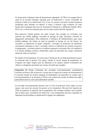 Projet 2012 – Contribution n°24
Biodiversité, prendre soin de la nature : un investissement pour l’avenir
www.tnova.fr - 53/72
Ce projet peine à démarrer faute de financements appropriés. Si l’État s’est engagé dans le
cadre de la nouvelle Stratégie nationale pour la biodiversité à couvrir l’ensemble du
territoire d’Atlas de la biodiversité d’ici 15 ans, les moyens sont pour l’instant largement
insuffisants pour atteindre cet objectif. À terme, il pourrait s’agir d’imposer un volet
biodiversité conséquent dans tous les documents d’urbanisme, à différentes échelles (PLU,
SCoT, etc.), et donc de construire pour cela un cadre comme celui des Agenda 21.
Pour préserver l’intérêt général, des outils existent. Par exemple, les servitudes sont
motivées par l'utilité publique (servitude de passage de ligne électrique, servitude de
dégagement aéronautique). Elles établissent, à l'initiative de l'administration, pour cause
d'utilité publique, des limites au droit de propriété et d'usage du sol. En France, les
servitudes se répartissent en quatre catégories : servitudes de protection du patrimoine
(monuments historiques et sites) ; servitudes relatives à l'utilisation de certaines ressources
et équipements ; servitudes relatives à la défense nationale et servitudes liées à la salubrité et
à la sécurité publique (surfaces submersibles, plans de prévention des risques, protection
autour des mines et carrières).
En matière d’environnement, il n’existe pour l’instant pas de servitude permettant d’assurer
la continuité dans la gestion d’un espace, lorsque le terrain change de propriétaire, ou
d’imposer des règles simples pour les bâtiments et les espaces naturels (continuités des
clôtures ou charpentes permettant aux oiseaux de nicher par exemple).
Proposition 29. Elargir l’utilisation des servitudes environnementales (actuellement
restreinte en France) afin de pouvoir s’assurer que le respect des contrats environnementaux
se poursuit lorsque les terrains changent de propriétaires (en particulier les contrats agri-
environnementaux) et de permettre à l’État et aux collectivités locales de définir des règles
particulières dans les zones particulièrement sensibles.
La servitude environnementale pourrait viser à la fois la protection d’une espèce ou d’un
espace, mais aussi des mesures de gestion ou de restauration. Elle peut être imposée par
l’État ou proposée (et négociée) par le propriétaire. Des exemples probants sont à prendre
dans d’autres pays, notamment aux États-Unis. Leur transposition nécessite cependant un
important travail juridique et administratif à engager très rapidement.
 