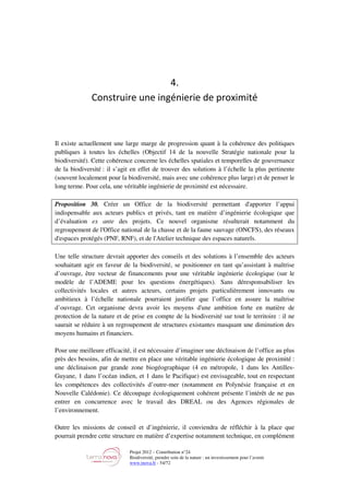 Projet 2012 – Contribution n°24
Biodiversité, prendre soin de la nature : un investissement pour l’avenir
www.tnova.fr - 54/72
4.
Construire une ingénierie de proximité
Il existe actuellement une large marge de progression quant à la cohérence des politiques
publiques à toutes les échelles (Objectif 14 de la nouvelle Stratégie nationale pour la
biodiversité). Cette cohérence concerne les échelles spatiales et temporelles de gouvernance
de la biodiversité : il s’agit en effet de trouver des solutions à l’échelle la plus pertinente
(souvent localement pour la biodiversité, mais avec une cohérence plus large) et de penser le
long terme. Pour cela, une véritable ingénierie de proximité est nécessaire.
Proposition 30. Créer un Office de la biodiversité permettant d'apporter l’appui
indispensable aux acteurs publics et privés, tant en matière d’ingénierie écologique que
d’évaluation ex ante des projets. Ce nouvel organisme résulterait notamment du
regroupement de l'Office national de la chasse et de la faune sauvage (ONCFS), des réseaux
d'espaces protégés (PNF, RNF), et de l'Atelier technique des espaces naturels.
Une telle structure devrait apporter des conseils et des solutions à l’ensemble des acteurs
souhaitant agir en faveur de la biodiversité, se positionner en tant qu’assistant à maîtrise
d’ouvrage, être vecteur de financements pour une véritable ingénierie écologique (sur le
modèle de l’ADEME pour les questions énergétiques). Sans déresponsabiliser les
collectivités locales et autres acteurs, certains projets particulièrement innovants ou
ambitieux à l’échelle nationale pourraient justifier que l’office en assure la maîtrise
d’ouvrage. Cet organisme devra avoir les moyens d'une ambition forte en matière de
protection de la nature et de prise en compte de la biodiversité sur tout le territoire : il ne
saurait se réduire à un regroupement de structures existantes masquant une diminution des
moyens humains et financiers.
Pour une meilleure efficacité, il est nécessaire d’imaginer une déclinaison de l’office au plus
près des besoins, afin de mettre en place une véritable ingénierie écologique de proximité :
une déclinaison par grande zone biogéographique (4 en métropole, 1 dans les Antilles-
Guyane, 1 dans l’océan indien, et 1 dans le Pacifique) est envisageable, tout en respectant
les compétences des collectivités d’outre-mer (notamment en Polynésie française et en
Nouvelle Calédonie). Ce découpage écologiquement cohérent présente l’intérêt de ne pas
entrer en concurrence avec le travail des DREAL ou des Agences régionales de
l’environnement.
Outre les missions de conseil et d’ingénierie, il conviendra de réfléchir à la place que
pourrait prendre cette structure en matière d’expertise notamment technique, en complément
 
