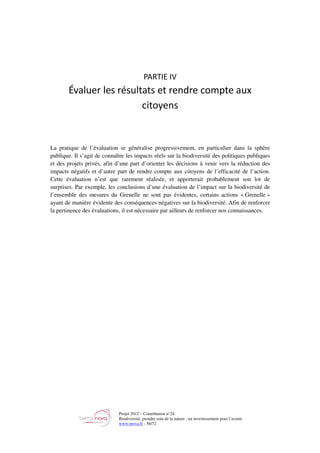 Projet 2012 – Contribution n°24
Biodiversité, prendre soin de la nature : un investissement pour l’avenir
www.tnova.fr - 56/72
PARTIE IV
Évaluer les résultats et rendre compte aux
citoyens
La pratique de l’évaluation se généralise progressivement, en particulier dans la sphère
publique. Il s’agit de connaître les impacts réels sur la biodiversité des politiques publiques
et des projets privés, afin d’une part d’orienter les décisions à venir vers la réduction des
impacts négatifs et d’autre part de rendre compte aux citoyens de l’efficacité de l’action.
Cette évaluation n’est que rarement réalisée, et apporterait probablement son lot de
surprises. Par exemple, les conclusions d’une évaluation de l’impact sur la biodiversité de
l’ensemble des mesures du Grenelle ne sont pas évidentes, certains actions « Grenelle »
ayant de manière évidente des conséquences négatives sur la biodiversité. Afin de renforcer
la pertinence des évaluations, il est nécessaire par ailleurs de renforcer nos connaissances.
 