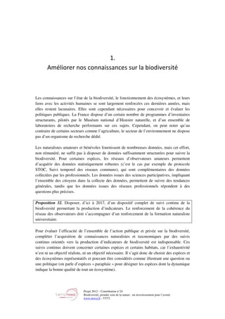 Projet 2012 – Contribution n°24
Biodiversité, prendre soin de la nature : un investissement pour l’avenir
www.tnova.fr - 57/72
1.
Améliorer nos connaissances sur la biodiversité
Les connaissances sur l’état de la biodiversité, le fonctionnement des écosystèmes, et leurs
liens avec les activités humaines se sont largement renforcées ces dernières années, mais
elles restent lacunaires. Elles sont cependant nécessaires pour concevoir et évaluer les
politiques publiques. La France dispose d’un certain nombre de programmes d’inventaires
structurants, pilotés par le Muséum national d’Histoire naturelle, et d’un ensemble de
laboratoires de recherche performants sur ces sujets. Cependant, on peut noter qu’au
contraire de certains secteurs comme l’agriculture, le secteur de l’environnement ne dispose
pas d’un organisme de recherche dédié.
Les naturalistes amateurs et bénévoles fournissent de nombreuses données, mais cet effort,
non rémunéré, ne suffit pas à disposer de données suffisamment structurées pour suivre la
biodiversité. Pour certaines espèces, les réseaux d’observateurs amateurs permettent
d’acquérir des données statistiquement robustes (c’est le cas par exemple du protocole
STOC, Suivi temporel des oiseaux communs), qui sont complémentaires des données
collectées par les professionnels. Les données issues des sciences participatives, impliquant
l’ensemble des citoyens dans la collecte des données, permettent de suivre des tendances
générales, tandis que les données issues des réseaux professionnels répondent à des
questions plus précises.
Proposition 32. Disposer, d’ici à 2017, d’un dispositif complet de suivi continu de la
biodiversité permettant la production d’indicateurs. Le renforcement de la cohérence du
réseau des observateurs doit s’accompagner d’un renforcement de la formation naturaliste
universitaire.
Pour évaluer l’efficacité de l’ensemble de l’action publique et privée sur la biodiversité,
compléter l’acquisition de connaissances naturalistes et taxonomiques par des suivis
continus orientés vers la production d’indicateurs de biodiversité est indispensable. Ces
suivis continus doivent concerner certaines espèces et certains habitats, car l’exhaustivité
n’est ni un objectif réaliste, ni un objectif nécessaire. Il s’agit donc de choisir des espèces et
des écosystèmes représentatifs et pouvant être considérés comme illustrant une question ou
une politique (on parle d’espèces « parapluie » pour désigner les espèces dont la dynamique
indique la bonne qualité de tout un écosystème).
 