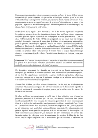 Projet 2012 – Contribution n°24
Biodiversité, prendre soin de la nature : un investissement pour l’avenir
www.tnova.fr - 58/72
Pour ces espèces et ces écosystèmes, nous proposons de renforcer le réseau d’observateurs
compétents qui puisse respecter des protocoles scientifiques adaptés, grâce à un plan
d’échantillonnage statistiquement pertinent, en partenariat étroit avec les universités et les
organismes de recherche et en cohérence avec le système d’information sur la nature et les
paysages. Ce protocole d’échantillonnage devra notamment permettre d’évaluer l’impact du
réseau d’aires protégées sur la biodiversité.
Un tel réseau existe déjà à l’Office national de l’eau et des milieux aquatiques, concernant
les espèces et les écosystèmes des lacs et des rivières et dans les Conservatoires botaniques
nationaux pour les espèces végétales et les champignons. Certains personnels de l’ONCFS
et de l’Office national des forêts (ONF) sont compétents sur ces sujets mais ne sont pas
mobilisés de manière cohérente. Il s’agit donc de fédérer ces réseaux et de les compléter
pour les groupes taxonomiques orphelins, puis de les relier à l’évaluation des politiques
publiques et d’informer les décideurs et le grand public des résultats obtenus. L’Office de la
biodiversité constituera la structure d’animation de ce réseau d’observateurs. La collecte de
données sur le terrain est un véritable travail de fourmi. Même si un plan d’échantillonnage
rigoureux permettra de cibler les efforts, l’acquisition de données reste coûteuse en moyens
humains.
Proposition 33. Créer un fonds pour financer les projets d’acquisition de connaissances et
de gestion de la biodiversité, permettant de mobiliser à la fois les différents départements
ministériels concernés, ainsi que du mécénat d’entreprises.
Ces inventaires pourraient être financés par ceux qui en ont besoin, notamment les
entreprises qui ont besoin de données actualisées pour les évaluations en amont des projets,
et par tous les départements ministériels concernés (écologie, agriculture, urbanisme,
transports, tourisme, etc.), sans que la puissance publique ne se substitue aux exigences
d’évaluation environnementale des opérateurs.
Un des rôles de l'État est d’être moteur d’innovations. En lien avec les développements
concernant l’évaluation des impacts des activités humaines sur la biodiversité, répondre à
l’objectif ambitieux de restauration écologique passera par le renforcement des travaux de
recherche sur ces sujets.
De plus, améliorer les connaissances ne suffit pas, si leur utilisation pour orienter les
politiques publiques ne s’améliore pas. En effet, les données naturalistes sont encore
insuffisamment utilisées pour produire des indicateurs permettant de suivre non seulement
l’état de la biodiversité, mais aussi les conséquences des politiques sur celle-ci. C’est l’objet
de l’Observatoire national de la biodiversité, qui a été mis en place en 2011, que de produire
de tels indicateurs. Mais les résultats sont pour l’instant inexistants. Ces indicateurs devront
pouvoir répondre à des questions qui parlent à la fois aux décideurs et aux citoyens. En
effet, l’information des collectivités, en particulier des élus communaux, est souvent très
lacunaire, malgré les efforts de porter à connaissance des services de l'État. Or les élus
locaux ont un impact important sur la biodiversité, par les décisions d’urbanisme et
 