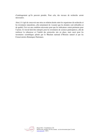 Projet 2012 – Contribution n°24
Biodiversité, prendre soin de la nature : un investissement pour l’avenir
www.tnova.fr - 59/72
d’aménagement qu’ils peuvent prendre. Pour cela, des travaux de recherche seront
nécessaires.
Ainsi, il s’agit de concevoir une mise en relation étroite entre les organismes de recherche et
les inventaires naturalistes, afin notamment de s’assurer que les données sont utilisables et
de qualité. Ceci est une condition nécessaire pour que les indicateurs soient pertinents pour
l’action. Ce travail doit être entrepris pour les inventaires de sciences participatives, afin de
renforcer la robustesse et l’intérêt des protocoles mis en place, mais aussi pour les
inventaires scientifiques pilotés par le Muséum national d’Histoire naturel et par les
Conservatoires Botaniques Nationaux.
 