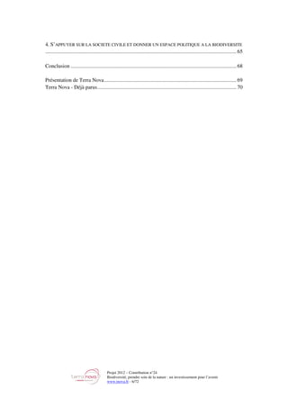 Projet 2012 – Contribution n°24
Biodiversité, prendre soin de la nature : un investissement pour l’avenir
www.tnova.fr - 6/72
4. S’APPUYER SUR LA SOCIETE CIVILE ET DONNER UN ESPACE POLITIQUE A LA BIODIVERSITE
............................................................................................................................................... 65
Conclusion ............................................................................................................................ 68
Présentation de Terra Nova................................................................................................... 69
Terra Nova - Déjà parus........................................................................................................ 70
 