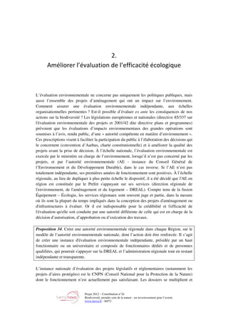 Projet 2012 – Contribution n°24
Biodiversité, prendre soin de la nature : un investissement pour l’avenir
www.tnova.fr - 60/72
2.
Améliorer l’évaluation de l’efficacité écologique
L’évaluation environnementale ne concerne pas uniquement les politiques publiques, mais
aussi l’ensemble des projets d’aménagement qui ont un impact sur l’environnement.
Comment assurer une évaluation environnementale indépendante, aux échelles
organisationnelles pertinentes ? Est-il possible d’évaluer ex ante les conséquences de nos
actions sur la biodiversité ? Les législations européennes et nationales (directive 85/337 sur
l'évaluation environnementale des projets et 2001/42 dite directive plans et programmes)
prévoient que les évaluations d’impacts environnementaux des grandes opérations sont
soumises à l’avis, rendu public, d’une « autorité compétente en matière d’environnement ».
Ces prescriptions visent à faciliter la participation du public à l’élaboration des décisions qui
le concernent (convention d’Aarhus, charte constitutionnelle) et à améliorer la qualité des
projets avant la prise de décision. À l’échelle nationale, l’évaluation environnementale est
exercée par le ministère en charge de l’environnement, lorsqu’il n’est pas concerné par les
projets, et par l’autorité environnementale (AE - instance du Conseil Général de
l’Environnement et du Développement Durable), dans le cas inverse. Si l’AE n’est pas
totalement indépendante, ses premières années de fonctionnement sont positives. À l’échelle
régionale, au lieu de dupliquer à plus petite échelle le dispositif, il a été décidé que l'AE en
région est constituée par le Préfet s'appuyant sur ses services (direction régionale de
l'environnement, de l'aménagement et du logement – DREAL). Compte tenu de la fusion
Équipement – Écologie, les services régionaux sont souvent juge et partie, dans la mesure
où ils sont la plupart du temps impliqués dans la conception des projets d'aménagement ou
d'infrastructures à évaluer. Or il est indispensable pour la crédibilité et l'efficacité de
l'évaluation qu'elle soit conduite par une autorité différente de celle qui est en charge de la
décision d’autorisation, d’approbation ou d’exécution des travaux.
Proposition 34. Créer une autorité environnementale régionale dans chaque Région, sur le
modèle de l’autorité environnementale nationale, dont l’action doit être renforcée. Il s’agit
de créer une instance d'évaluation environnementale indépendante, présidée par un haut
fonctionnaire ou un universitaire et composée de fonctionnaires dédiés et de personnes
qualifiées, qui pourrait s'appuyer sur la DREAL et l’administration régionale tout en restant
indépendante et transparente.
L’instance nationale d’évaluation des projets législatifs et réglementaires (notamment les
projets d’aires protégées) est le CNPN (Conseil National pour la Protection de la Nature)
dont le fonctionnement n’est actuellement pas satisfaisant. Les dossiers se multiplient et
 