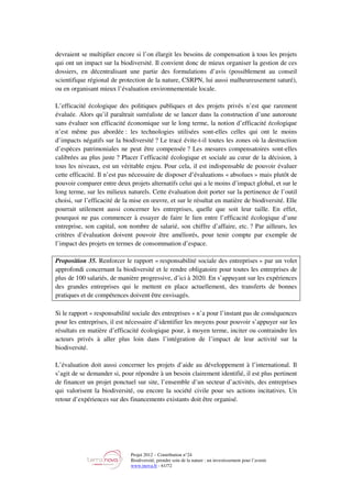Projet 2012 – Contribution n°24
Biodiversité, prendre soin de la nature : un investissement pour l’avenir
www.tnova.fr - 61/72
devraient se multiplier encore si l’on élargit les besoins de compensation à tous les projets
qui ont un impact sur la biodiversité. Il convient donc de mieux organiser la gestion de ces
dossiers, en décentralisant une partie des formulations d’avis (possiblement au conseil
scientifique régional de protection de la nature, CSRPN, lui aussi malheureusement saturé),
ou en organisant mieux l’évaluation environnementale locale.
L’efficacité écologique des politiques publiques et des projets privés n’est que rarement
évaluée. Alors qu’il paraîtrait surréaliste de se lancer dans la construction d’une autoroute
sans évaluer son efficacité économique sur le long terme, la notion d’efficacité écologique
n’est même pas abordée : les technologies utilisées sont-elles celles qui ont le moins
d’impacts négatifs sur la biodiversité ? Le tracé évite-t-il toutes les zones où la destruction
d’espèces patrimoniales ne peut être compensée ? Les mesures compensatoires sont-elles
calibrées au plus juste ? Placer l’efficacité écologique et sociale au cœur de la décision, à
tous les niveaux, est un véritable enjeu. Pour cela, il est indispensable de pouvoir évaluer
cette efficacité. Il n’est pas nécessaire de disposer d’évaluations « absolues » mais plutôt de
pouvoir comparer entre deux projets alternatifs celui qui a le moins d’impact global, et sur le
long terme, sur les milieux naturels. Cette évaluation doit porter sur la pertinence de l’outil
choisi, sur l’efficacité de la mise en œuvre, et sur le résultat en matière de biodiversité. Elle
pourrait utilement aussi concerner les entreprises, quelle que soit leur taille. En effet,
pourquoi ne pas commencer à essayer de faire le lien entre l’efficacité écologique d’une
entreprise, son capital, son nombre de salarié, son chiffre d’affaire, etc. ? Par ailleurs, les
critères d’évaluation doivent pouvoir être améliorés, pour tenir compte par exemple de
l’impact des projets en termes de consommation d’espace.
Proposition 35. Renforcer le rapport « responsabilité sociale des entreprises » par un volet
approfondi concernant la biodiversité et le rendre obligatoire pour toutes les entreprises de
plus de 100 salariés, de manière progressive, d’ici à 2020. En s’appuyant sur les expériences
des grandes entreprises qui le mettent en place actuellement, des transferts de bonnes
pratiques et de compétences doivent être envisagés.
Si le rapport « responsabilité sociale des entreprises » n’a pour l’instant pas de conséquences
pour les entreprises, il est nécessaire d’identifier les moyens pour pouvoir s’appuyer sur les
résultats en matière d’efficacité écologique pour, à moyen terme, inciter ou contraindre les
acteurs privés à aller plus loin dans l’intégration de l’impact de leur activité sur la
biodiversité.
L’évaluation doit aussi concerner les projets d’aide au développement à l’international. Il
s’agit de se demander si, pour répondre à un besoin clairement identifié, il est plus pertinent
de financer un projet ponctuel sur site, l’ensemble d’un secteur d’activités, des entreprises
qui valorisent la biodiversité, ou encore la société civile pour ses actions incitatives. Un
retour d’expériences sur des financements existants doit être organisé.
 
