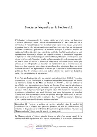 Projet 2012 – Contribution n°24
Biodiversité, prendre soin de la nature : un investissement pour l’avenir
www.tnova.fr - 62/72
3.
Structurer l’expertise sur la biodiversité
L’évaluation environnementale des projets publics et privés repose sur l’expertise
d’instances spécialisées comme l’autorité environnementale ou le CNPN, mais aussi sur la
mobilisation de l’ensemble des experts travaillant sur ces sujets, au cas par cas. L’évaluation
écologique n’est en effet pas une question de scientifiques entre eux. C’est une question qui
rassemble scientifiques, gestionnaires et décideurs politiques. L’expertise française en
matière de biodiversité existe, mais peine à être mobilisée. En effet, les chercheurs ne sont
pas évalués sur leur capacité à fournir une expertise pertinente et manquent de temps pour
s’impliquer. Ils sont actuellement jugés sur le nombre de publications scientifiques de haut
niveau et ni le travail d’expertise, ni celui sur la conservation des collections par exemple,
ne sont reconnus. En sus de la « charte de l’expertise », qui semble pour l’instant peu
efficace, il est indispensable de travailler sur l’amélioration de la reconnaissance de
l’expertise dans les cursus universitaires et dans la carrière scientifique. Les experts qui
travaillent en dehors des organismes de recherche, que ce soit dans d’autres établissements
publics ou dans des structures privés, sont parfois sollicités mais leur travail d’expertise
peine à être reconnu au sein de leur structure.
Il ne s’agit pas forcément de créer une structure nationale qui serait dédiée à l’expertise,
contrairement à ce qui était imaginé au moment du lancement de la missions sur une agence
de l’expertise, menée par Le Maho et Boucher en 2010/2011, mais de renforcer la
perméabilité entre les organismes de recherche qui disposent d’une expertise scientifique et
les organismes gestionnaires qui disposent d’une expertise technique d’une part et les
décideurs publics et privés d’autre part. L’objectif est en effet d’améliorer l’utilisation des
connaissances disponibles mais aussi d’orienter pour partie l’acquisition de nouvelles
connaissances afin de répondre au mieux aux questions posées par les décideurs. Il est donc
nécessaire à la fois de renforcer les compétences dans l’ensemble des structures détentrice
d’une expertise, mais aussi de favoriser leur mise en réseau.
Proposition 36. Favoriser la création de services spécialisés dans le transfert de
connaissances et la réponse aux questions sociétales, au sein des établissements de
recherche et de gestion de la biodiversité. L’organisation opérationnelle de l’expertise au
Muséum national d’Histoire naturelle pourrait être un exemple.
Le Muséum national d’Histoire naturelle dispose en effet d’un service chargé de la
mutualisation et de l'optimisation de la collecte, de la synthèse et la diffusion d'informations
 