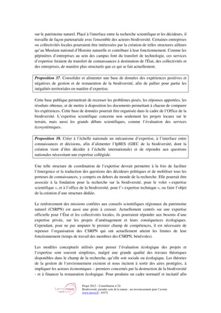Projet 2012 – Contribution n°24
Biodiversité, prendre soin de la nature : un investissement pour l’avenir
www.tnova.fr - 63/72
sur le patrimoine naturel. Placé à l'interface entre la recherche scientifique et les décideurs, il
travaille de façon partenariale avec l'ensemble des acteurs biodiversité. Certaines entreprises
ou collectivités locales pourraient être intéressées par la création de telles structures ailleurs
qu’au Muséum national d’Histoire naturelle et contribuer à leur fonctionnement. Comme les
pépinières d’entreprises au sein des campus font du transfert de technologie, ces services
d’expertise feraient du transfert de connaissances à destination de l'État, des collectivités et
des entreprises, de manière plus structurée que ce qui se fait actuellement.
Proposition 37. Consolider et alimenter une base de données des expériences positives et
négatives de gestion et de restauration de la biodiversité, afin de pallier pour partie les
inégalités territoriales en matière d’expertise.
Cette base publique permettrait de recenser les problèmes posés, les réponses apportées, les
résultats obtenus, et de mettre à disposition les documents permettant à chacun de comparer
les expériences. Cette base de données pourrait être organisée dans le cadre de l’Office de la
biodiversité. L’expertise scientifique concerne non seulement les projets locaux sur le
terrain, mais aussi les grands débats scientifiques, comme l’évaluation des services
écosystémiques.
Proposition 38. Créer à l’échelle nationale un mécanisme d’expertise, à l’interface entre
connaissances et décisions, afin d’alimenter l’IpBES (GIEC de la biodiversité, dont la
création vient d’être décidée à l’échelle internationale) et de répondre aux questions
nationales nécessitant une expertise collégiale.
Une telle structure de coordination de l’expertise devrait permettre à la fois de faciliter
l’émergence et la traduction des questions des décideurs politiques et de mobiliser tous les
porteurs de connaissances, y compris en dehors du monde de la recherche. Elle pourrait être
associée à la fondation pour la recherche sur la biodiversité, pour le volet « expertise
scientifique », et à l’office de la biodiversité, pour l’« expertise technique », ou faire l’objet
de la création d’une structure dédiée.
Le renforcement des missions confiées aux conseils scientifiques régionaux du patrimoine
naturel (CSRPN) est aussi une piste à creuser. Actuellement centrés sur une expertise
officielle pour l’État et les collectivités locales, ils pourraient répondre aux besoins d’une
expertise privée, sur les projets d’aménagement et leurs conséquences écologiques.
Cependant, pour ne pas amputer le premier champ de compétences, il est nécessaire de
repenser l’organisation des CSRPN qui ont actuellement atteint les limites de leur
fonctionnement (temps de travail des membres des CSRPN, bénévoles).
Les modèles conceptuels utilisés pour penser l’évaluation écologique des projets et
l’expertise sont souvent simplistes, malgré une grande qualité des travaux théoriques
disponibles dans le champ de la recherche, qu’elle soit sociale ou écologique. Les théories
de la gestion de l’environnement existent et nous incitent à sortir des aires protégées, à
impliquer les acteurs économiques – premiers concernés par la destruction de la biodiversité
- et à financer la restauration écologique. Pour produire un cadre normatif et incitatif afin
 