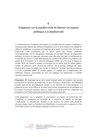 Projet 2012 – Contribution n°24
Biodiversité, prendre soin de la nature : un investissement pour l’avenir
www.tnova.fr - 65/72
4.
S’appuyer sur la société civile et donner un espace
politique à la biodiversité
Le renforcement de l’évaluation des impacts sur la biodiversité des projets et politiques a
notamment pour objectif une meilleure transparence vis-à-vis de la société civile. Malgré les
efforts de nombreuses associations de protection de la nature, les enjeux liés à la perte de
biodiversité n’ont actuellement pas la même presse que d’autres problèmes
environnementaux, tels les changements climatiques par exemple. Susciter un engouement
politique et citoyen est cependant nécessaire pour aller plus loin dans la mobilisation de
l’ensemble des acteurs. L’année internationale de la biodiversité (2010) et la conférence des
parties de la Convention sur la diversité biologique (CDB), qui s’est tenue à Nagoya en
octobre 2010, ont montré la montée en puissance de ces enjeux dans les débats publics,
montée en puissance qu’il convient de renforcer. Or le portage politique des sujets
biodiversité n’est pas là, malgré une ministre en charge de l’écologie autrefois convaincue,
et il fait cruellement défaut. Ce portage gagnera en visibilité par la simplification des
différentes instances responsables du suivi des politiques de biodiversité, à l’échelle
nationale comme locale.
Proposition 39. Regrouper en un seul comité national toutes les instances qui suivent
actuellement les questions de biodiversité. Il serait l’instance « biodiversité » du CNDDGE
(comité national du développement durable et du Grenelle de l’environnement), se
chargerait du suivi de la SNB et de la Trame verte et bleue, et donnerait un avis politique sur
les projets d’envergure nationale ayant un impact sur la biodiversité (en s’appuyant sur
l’expertise d’un Comité national de protection de la nature renouvelé).
Cette proposition vise à simplifier la gouvernance en matière de biodiversité afin
d’améliorer la consultation de l’ensemble de la société et de clarifier les messages
« biodiversité » à l’attention des décideurs et des citoyens. Ce comité serait chargé de
présenter chaque année au Président de la République et au parlement un rapport sur l’état
de la biodiversité et sur les politiques publiques en lien avec cet état.
 