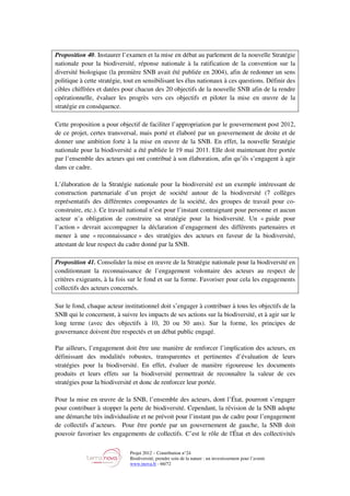 Projet 2012 – Contribution n°24
Biodiversité, prendre soin de la nature : un investissement pour l’avenir
www.tnova.fr - 66/72
Proposition 40. Instaurer l’examen et la mise en débat au parlement de la nouvelle Stratégie
nationale pour la biodiversité, réponse nationale à la ratification de la convention sur la
diversité biologique (la première SNB avait été publiée en 2004), afin de redonner un sens
politique à cette stratégie, tout en sensibilisant les élus nationaux à ces questions. Définir des
cibles chiffrées et datées pour chacun des 20 objectifs de la nouvelle SNB afin de la rendre
opérationnelle, évaluer les progrès vers ces objectifs et piloter la mise en œuvre de la
stratégie en conséquence.
Cette proposition a pour objectif de faciliter l’appropriation par le gouvernement post 2012,
de ce projet, certes transversal, mais porté et élaboré par un gouvernement de droite et de
donner une ambition forte à la mise en œuvre de la SNB. En effet, la nouvelle Stratégie
nationale pour la biodiversité a été publiée le 19 mai 2011. Elle doit maintenant être portée
par l’ensemble des acteurs qui ont contribué à son élaboration, afin qu’ils s’engagent à agir
dans ce cadre.
L’élaboration de la Stratégie nationale pour la biodiversité est un exemple intéressant de
construction partenariale d’un projet de société autour de la biodiversité (7 collèges
représentatifs des différentes composantes de la société, des groupes de travail pour co-
construire, etc.). Ce travail national n’est pour l’instant contraignant pour personne et aucun
acteur n’a obligation de construire sa stratégie pour la biodiversité. Un « guide pour
l’action » devrait accompagner la déclaration d’engagement des différents partenaires et
mener à une « reconnaissance » des stratégies des acteurs en faveur de la biodiversité,
attestant de leur respect du cadre donné par la SNB.
Proposition 41. Consolider la mise en œuvre de la Stratégie nationale pour la biodiversité en
conditionnant la reconnaissance de l’engagement volontaire des acteurs au respect de
critères exigeants, à la fois sur le fond et sur la forme. Favoriser pour cela les engagements
collectifs des acteurs concernés.
Sur le fond, chaque acteur institutionnel doit s’engager à contribuer à tous les objectifs de la
SNB qui le concernent, à suivre les impacts de ses actions sur la biodiversité, et à agir sur le
long terme (avec des objectifs à 10, 20 ou 50 ans). Sur la forme, les principes de
gouvernance doivent être respectés et un débat public engagé.
Par ailleurs, l’engagement doit être une manière de renforcer l’implication des acteurs, en
définissant des modalités robustes, transparentes et pertinentes d’évaluation de leurs
stratégies pour la biodiversité. En effet, évaluer de manière rigoureuse les documents
produits et leurs effets sur la biodiversité permettrait de reconnaître la valeur de ces
stratégies pour la biodiversité et donc de renforcer leur portée.
Pour la mise en œuvre de la SNB, l’ensemble des acteurs, dont l’État, pourront s’engager
pour contribuer à stopper la perte de biodiversité. Cependant, la révision de la SNB adopte
une démarche très individualiste et ne prévoit pour l’instant pas de cadre pour l’engagement
de collectifs d’acteurs. Pour être portée par un gouvernement de gauche, la SNB doit
pouvoir favoriser les engagements de collectifs. C’est le rôle de l'État et des collectivités
 