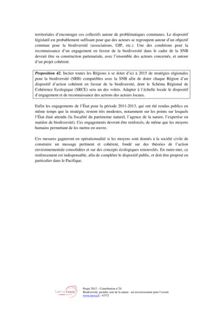 Projet 2012 – Contribution n°24
Biodiversité, prendre soin de la nature : un investissement pour l’avenir
www.tnova.fr - 67/72
territoriales d’encourager ces collectifs autour de problématiques communes. Le dispositif
législatif est probablement suffisant pour que des acteurs se regroupent autour d’un objectif
commun pour la biodiversité (associations, GIP, etc.). Une des conditions pour la
reconnaissance d’un engagement en faveur de la biodiversité dans le cadre de la SNB
devrait être sa construction partenariale, avec l’ensemble des acteurs concernés, et autour
d’un projet cohérent.
Proposition 42. Inciter toutes les Régions à se doter d’ici à 2015 de stratégies régionales
pour la biodiversité (SRB) compatibles avec la SNB afin de doter chaque Région d’un
dispositif d’action cohérent en faveur de la biodiversité, dont le Schéma Régional de
Cohérence Ecologique (SRCE) sera un des volets. Adapter à l’échelle locale le dispositif
d’engagement et de reconnaissance des actions des acteurs locaux.
Enfin les engagements de l’État pour la période 2011-2013, qui ont été rendus publics en
même temps que la stratégie, restent très modestes, notamment sur les points sur lesquels
l’État était attendu (la fiscalité du patrimoine naturel, l’agence de la nature, l’expertise en
matière de biodiversité). Ces engagements devront être renforcés, de même que les moyens
humains permettant de les mettre en œuvre.
Ces mesures gagneront en opérationnalité si les moyens sont donnés à la société civile de
construire un message pertinent et cohérent, fondé sur des théories de l’action
environnementale consolidées et sur des concepts écologiques renouvelés. En outre-mer, ce
renforcement est indispensable, afin de compléter le dispositif public, et doit être proposé en
particulier dans le Pacifique.
 