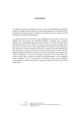 Projet 2012 – Contribution n°24
Biodiversité, prendre soin de la nature : un investissement pour l’avenir
www.tnova.fr - 68/72
Conclusion
Les marges de progrès pour améliorer l’action en faveur de la biodiversité sont multiples,
comme en témoigne le présent document. Certaines idées présentées ici mériteraient d’être
développées afin de bien analyser les conditions de réussite de leur mise en œuvre, les coûts
associés et les possibilités de financement.
Le constat de la perte de biodiversité et des conséquences pour l’homme est clair et les
modalités pour agir peuvent être facilement identifiées. Cependant, sans un portage
politique fort, ces propositions ont peu de chances d’aboutir. Il s’agit de convaincre que la
perte de biodiversité est non seulement un risque à moyen terme pour la qualité de vie
économique et sociale, mais aussi que sa bonne gestion et sa protection sont une opportunité
pour explorer un mode de développement nouveau, qui apporte une réelle amélioration du
bien-être humain, y compris sur les aspects sociaux et économiques. Le défi est de faire
comprendre que la biodiversité est une des voies de sortie des impasses dans lesquelles nous
sommes actuellement, et donc une composante essentielle de toute voie progressiste :
soyons proactifs dans la gestion des questions environnementales, et non uniquement
réactifs ; appuyons nous sur le devenir de la biodiversité comme source d’emplois,
d’innovations, de croissance, de bien-être ; restaurons une biodiversité qui soit aussi source
de lien social.
 
