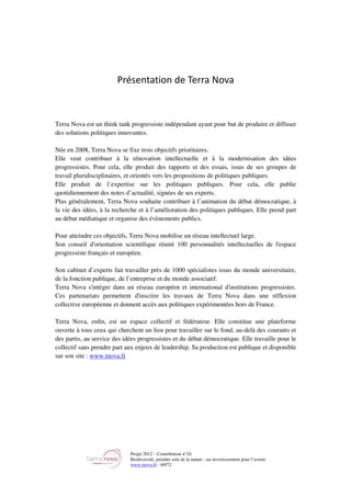 Projet 2012 – Contribution n°24
Biodiversité, prendre soin de la nature : un investissement pour l’avenir
www.tnova.fr - 69/72
Présentation de Terra Nova
Terra Nova est un think tank progressiste indépendant ayant pour but de produire et diffuser
des solutions politiques innovantes.
Née en 2008, Terra Nova se fixe trois objectifs prioritaires.
Elle veut contribuer à la rénovation intellectuelle et à la modernisation des idées
progressistes. Pour cela, elle produit des rapports et des essais, issus de ses groupes de
travail pluridisciplinaires, et orientés vers les propositions de politiques publiques.
Elle produit de l’expertise sur les politiques publiques. Pour cela, elle publie
quotidiennement des notes d’actualité, signées de ses experts.
Plus généralement, Terra Nova souhaite contribuer à l’animation du débat démocratique, à
la vie des idées, à la recherche et à l’amélioration des politiques publiques. Elle prend part
au débat médiatique et organise des évènements publics.
Pour atteindre ces objectifs, Terra Nova mobilise un réseau intellectuel large.
Son conseil d'orientation scientifique réunit 100 personnalités intellectuelles de l'espace
progressiste français et européen.
Son cabinet d’experts fait travailler près de 1000 spécialistes issus du monde universitaire,
de la fonction publique, de l’entreprise et du monde associatif.
Terra Nova s'intègre dans un réseau européen et international d'institutions progressistes.
Ces partenariats permettent d'inscrire les travaux de Terra Nova dans une réflexion
collective européenne et donnent accès aux politiques expérimentées hors de France.
Terra Nova, enﬁn, est un espace collectif et fédérateur. Elle constitue une plateforme
ouverte à tous ceux qui cherchent un lieu pour travailler sur le fond, au-delà des courants et
des partis, au service des idées progressistes et du débat démocratique. Elle travaille pour le
collectif sans prendre part aux enjeux de leadership. Sa production est publique et disponible
sur son site : www.tnova.fr
 