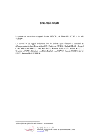 Projet 2012 – Contribution n°24
Biodiversité, prendre soin de la nature : un investissement pour l’avenir
www.tnova.fr - 7/72
Remerciements
Le groupe de travail était composé d’Aude AUROC*, de Maud LELIEVRE et de Jule
VERTIN1
.
Les auteurs de ce rapport remercient tous les experts ayant contribué à alimenter la
réflexion, en particulier : Irène ALVAREZ ; Christophe AUBEL ; Raphaël BILLE ; Bernard
CHEVASSUS-AU-LOUIS ; Joël HOUDET ; Romain JULLIARD ; Gilles KLEITZ ;
Grégoire LEJONC ; Sébastien MABILE ; Raphaël MATHEVET; Jacques MORET; Xavier
POUX ; Jacques TROUVILLIEZ.
1
Pseudonymes de spécialistes des questions d’environnement.
 