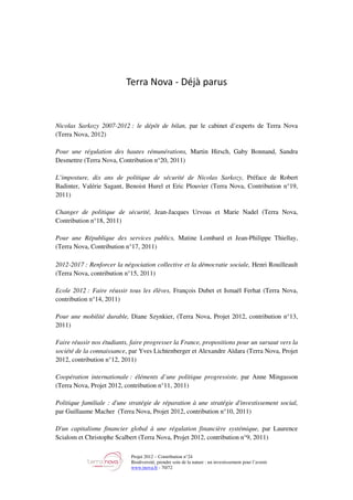 Projet 2012 – Contribution n°24
Biodiversité, prendre soin de la nature : un investissement pour l’avenir
www.tnova.fr - 70/72
Terra Nova - Déjà parus
Nicolas Sarkozy 2007-2012 : le dépôt de bilan, par le cabinet d’experts de Terra Nova
(Terra Nova, 2012)
Pour une régulation des hautes rémunérations, Martin Hirsch, Gaby Bonnand, Sandra
Desmettre (Terra Nova, Contribution n°20, 2011)
L’imposture, dix ans de politique de sécurité de Nicolas Sarkozy, Préface de Robert
Badinter, Valérie Sagant, Benoist Hurel et Eric Plouvier (Terra Nova, Contribution n°19,
2011)
Changer de politique de sécurité, Jean-Jacques Urvoas et Marie Nadel (Terra Nova,
Contribution n°18, 2011)
Pour une République des services publics, Matine Lombard et Jean-Philippe Thiellay,
(Terra Nova, Contribution n°17, 2011)
2012-2017 : Renforcer la négociation collective et la démocratie sociale, Henri Rouilleault
(Terra Nova, contribution n°15, 2011)
Ecole 2012 : Faire réussir tous les élèves, François Dubet et Ismaël Ferhat (Terra Nova,
contribution n°14, 2011)
Pour une mobilité durable, Diane Szynkier, (Terra Nova, Projet 2012, contribution n°13,
2011)
Faire réussir nos étudiants, faire progresser la France, propositions pour un sursaut vers la
société de la connaissance, par Yves Lichtenberger et Alexandre Aïdara (Terra Nova, Projet
2012, contribution n°12, 2011)
Coopération internationale : éléments d’une politique progressiste, par Anne Mingasson
(Terra Nova, Projet 2012, contribution n°11, 2011)
Politique familiale : d'une stratégie de réparation à une stratégie d'investissement social,
par Guillaume Macher (Terra Nova, Projet 2012, contribution n°10, 2011)
D'un capitalisme financier global à une régulation financière systémique, par Laurence
Scialom et Christophe Scalbert (Terra Nova, Projet 2012, contribution n°9, 2011)
 