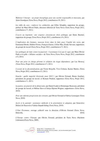 Projet 2012 – Contribution n°24
Biodiversité, prendre soin de la nature : un investissement pour l’avenir
www.tnova.fr - 71/72
Maîtriser l’énergie : un projet énergétique pour une société responsable et innovante, par
Alain Grandjean (Terra Nova, Projet 2012, contribution n°8, 2011)
Les défis du care : renforcer les solidarités, par Gilles Séraphin, rapporteur du groupe,
préface de Marc-Olivier Padis, directeur éditorial de Terra Nova (Terra Nova, Projet 2012,
contribution n°7, 2011)
L’accès au logement : une exigence citoyenne,un choix politique, par Denis Burckel,
rapporteur du groupe (Terra Nova, Projet 2012, contribution n°6, 2011)
L’implication des hommes, nouveau levier dans la lutte pour l’égalité des sexes, par
Emmanuel Borde, Dalibor Frioux, François Fatoux, Céline Mas, Elodie Servant, rapporteurs
du groupe de travail (Terra Nova, Projet 2012, contribution n°5, 2011)
Les politiques de lutte contre la pauvreté : l’assistanat n’est pas le sujet, par Marc-Olivier
Padis et le pôle « Affaires sociales » de Terra Nova (Terra Nova, Projet 2012, contribution
n°4, 2011)
Pour une prise en charge pérenne et solidaire du risque dépendance, par Luc Broussy
(Terra Nova, Projet 2012, contribution n°3, 2011)
L’avenir de la décentralisation, par Victor Broyelle, Yves Colmou, Karine Martin, (Terra
Nova, Projet 2012, contribution n°2, 2011)
Gauche : quelle majorité électorale pour 2012 ?, par Olivier Ferrand, Bruno Jeanbart,
présidents du groupe de travail, et Romain Prudent, rapporteur (Terra Nova, Projet 2012,
contribution n°1, 2011)
La justice, un pouvoir de la démocratie, par Daniel Ludet et Dominique Rousseau, président
du groupe de travail, et Hélène Davo et Sonya Djemni-Wagner, rapporteures (Terra Nova,
2010)
Pour une réforme progressiste des retraites, par Olivier Ferrand et Fabrice Lenseigne (Terra
Nova, 2010)
Accès à la parenté : assistance médicale à la procréation et adoption, par Geneviève
Delaisi de Parseval et Valérie Depadt-Sebag (Terra Nova, 2010)
L’Etat Pyromane, ouvrage collectif sous la direction d’Olivier Ferrand (Terra Nova,
Delavilla, 2010)
L’Europe contre l’Europe, par Olivier Ferrand, président de Terra Nova (Hachette
Littératures/Terra Nova, 2009)
 