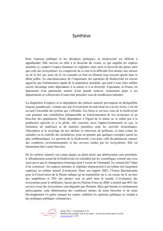Projet 2012 – Contribution n°24
Biodiversité, prendre soin de la nature : un investissement pour l’avenir
www.tnova.fr - 8/72
Synthèse
Pour l'opinion publique et les décideurs politiques, la biodiversité est difficile à
appréhender. Elle renvoie en effet à la diversité du vivant, ce qui englobe les espèces
animales (y compris l’espèce humaine) et végétales, mais aussi la diversité des gènes ainsi
que celle des écosystèmes. La complexité de ce mot et la difficulté d'en donner une mesure
ou de le lier aux actes de la vie courante en font un élément trop souvent ignoré dans le
débat public. La méconnaissance de l’importance des questions de biodiversité est encore
aggravée par l'urbanisation rapide de la population mondiale, qui tend à nous faire oublier
encore davantage notre dépendance à la nature et à sa diversité. Cependant, la France est
dépositaire d’un patrimoine naturel d’une grande richesse, notamment grâce à ses
départements et collectivités d’outre-mer présentes sous de nombreuses latitudes.
La disparition d’espèces et la dégradation des milieux naturels provoquent un déséquilibre
toujours grandissant ; comme une aile d’avion dont on enlèverait un à un les rivets, c’est tôt
ou tard l’ensemble du système qui s’effondre. Les biens et services issus de la biodiversité
sont pourtant une contribution indispensable au fonctionnement de nos économies et au
bien-être des populations. Notre dépendance à l'égard de la nature ne se réduit pas à la
production agricole et à la pêche, elle concerne aussi l'approvisionnement en eau, la
fourniture de matériaux et de matières premières pour les activités économiques,
l'absorption et le recyclage de nos déchets et émissions de polluants, la lutte contre les
maladies ou le contrôle des inondations, pour ne prendre que quelques exemples parmi les
plus emblématiques. La question de la biodiversité, c'est donc celle du patrimoine naturel,
des conditions environnementales et des services rendus par les écosystèmes. Elle est
intimement liée à notre bien-être.
Or les milieux naturels ont connu depuis un demi-siècle une détérioration sans précédent.
L’effondrement actuel de la biodiversité est considéré par les scientifiques comme une crise
aussi grave que le changement climatique pour l’avenir de l’humanité. Le constat fait l’objet
d’un consensus : les espèces animales et végétales disparaissent à un rythme très largement
supérieur au rythme naturel d’extinction. Dans son rapport 2007, l’Union Internationale
pour la Conservation de la Nature indique qu’un mammifère sur 4, un oiseau sur 8, un tiers
des amphibiens et 70% des plantes sont en péril dans le monde. L’évaluation des
écosystèmes pour le millénaire, lancée par les Nations Unies en 2004, a montré que 60% des
services issus des écosystèmes sont dégradés par l'homme. Bien que brutale et extrêmement
préoccupante, cette détérioration des conditions mêmes de notre bien-être et de notre
développement n'a guère marqué les esprits, mobilisé les opinions publiques ni conduit à
des politiques publiques volontaristes.
 
