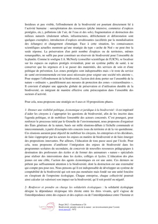 Projet 2012 – Contribution n°24
Biodiversité, prendre soin de la nature : un investissement pour l’avenir
www.tnova.fr - 9/72
Insidieux et peu visible, l'effondrement de la biodiversité est pourtant directement lié à
l’activité humaine : surexploitation des ressources (pêche intensive, commerce d’espèces
protégées, etc.), pollutions (de l’air, de l’eau et des sols), fragmentation et destruction des
milieux naturels (étalement urbain, infrastructures, défrichement et déforestation sont
quelques exemples), introduction d’espèces envahissantes (accélérée par la mondialisation
des échanges) et changement climatique. Face à cette situation, les connaissances
scientifiques actuelles montrent qu’une stratégie du type « arche de Noé » ne peut être la
seule réponse. La préservation d'un petit nombre d'espèces ou de territoires, mêmes
remarquables, ne suffit pas pour constituer un réservoir de biodiversité pour l’ensemble de
la planète. Comme le souligne J.A. McNeely (conseiller scientifique de l'UICN), se focaliser
sur les espaces ou espèces protégés reviendrait, pour un système public de santé, à ne
conserver que les urgences et à se passer des maternités, des services de soin et d'une
politique de prévention. Les zones protégées sont indispensables mais « le reste du service
de santé environnementale est tout aussi nécessaire pour soigner une société très atteinte ».
Pour stopper l’effondrement de la biodiversité, l'action doit donc porter sur l’ensemble de la
nature « ordinaire », parallèlement aux mesures de protection des zones « extraordinaires ».
Il convient d’adopter une approche globale de préservation et d’utilisation durable de la
biodiversité, en intégrant de manière effective cette préoccupation dans l’ensemble des
secteurs d’activité.
Pour cela, nous proposons une stratégie en 4 axes et 10 propositions phares.
1- Donner une visibilité politique, économique et juridique à la biodiversité : il est impératif
d’aider les citoyens à s’approprier les questions de biodiversité, afin de les inscrire dans
l'agenda politique, et de mobiliser l'ensemble des acteurs concernés. C’est pourquoi, pour
renforcer le processus initié par le Grenelle de l’environnement, nous proposons d'organiser
des États généraux de la nature, basés sur mille réunions-débats à l'échelle communale et
intercommunale, à partir d'exemples très concrets issus du territoire et de la vie quotidienne.
Ces réunions auraient pour objectif de mobiliser les citoyens, les entreprises et les décideurs,
de faire s'approprier par les acteurs les enjeux en matière de biodiversité et de faire émerger
des propositions innovantes. Par ailleurs, l’éducation de tous passe aussi par l’école. Pour
cela, nous proposons d’améliorer l’intégration des enjeux de biodiversité dans les
programmes scolaires du secondaire, de concevoir de nouvelles ressources pédagogiques à
destination des professeurs des écoles et de former des animateurs « nature » spécialisés
pour réaliser des interventions dans les écoles, collèges et lycées. L’éducation des plus
jeunes est une cible, l’action des agents économiques en est une autre. Ces derniers ne
prêtent pas suffisamment attention à la biodiversité, dont la destruction est une externalité
qui compte peu pour eux. Nous pensons qu’il est indispensable de développer un système de
comptabilité de la biodiversité qui soit non pas monétaire mais fondé sur une unité foncière
en s'inspirant de l'empreinte écologique. Chaque entreprise, chaque collectivité pourrait
ainsi calculer (et valoriser) son impact sur la biodiversité, qu’il soit positif ou négatif.
2- Renforcer et prendre en charge les solidarités écologiques : la solidarité écologique
désigne la dépendance réciproque très étroite entre les êtres vivants, qu'il s'agisse de
l'interdépendance entre des espaces et des espèces ou de l’interdépendance entre l’homme et
 