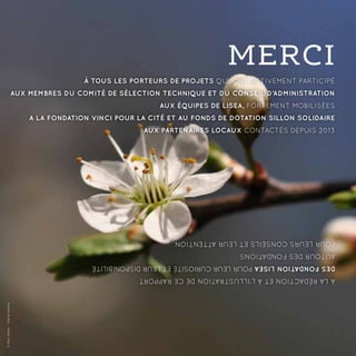 À tous les porteurs de projets qui ont activement participé
Aux membres du Comité de Sélection Technique et du Conseil d’Administration
Aux équipes de LISEA, fortement mobilisées
A la Fondation VINCI pour la Cité et au Fonds de dotation Sillon Solidaire
Aux partenaires locaux contactés depuis 2013
àlarédactionetàl’illustrationdecerapport
desFondationLISEApourleurcuriositéetleurdisponibilité
autourdesFondations
pourleursconseilsetleurattention.
MERCI
©YannSellier-VienneNature
 