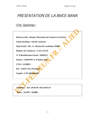BMCE-BANK Rapport de stage
- 1 -
PRESENTATION DE LA BMCE-BANK
Fiche Signalétique :
Raison sociale : Banque Marocaine du Commerce Extérieur
Statut Juridique : Société Anonyme
Siège Social : 140, Av. Hassan II, Casablanca 20000
Registre de Commerce : CASA 24.129
N° d’Identification Fiscale : 01085112
Patente : 35502790 C.C.P Rabat 1030
CNSS : 10.2805.5
B.P : 13425 CASA Principal
Capital : 1.591.000.000 DH
Téléphone : 022 -20-04-20 / 022-20-03-25
Télex : 21.931 / 24.004
 