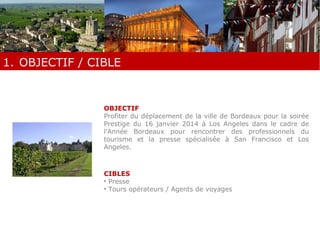 1. OBJECTIF / CIBLE 
OBJECTIF 
Profiter du déplacement de la ville de Bordeaux pour la soirée 
Prestige du 16 janvier 2014 à Los Angeles dans le cadre de 
l’Année Bordeaux pour rencontrer des professionnels du 
tourisme et la presse spécialisée à San Francisco et Los 
Angeles. 
CIBLES 
• Presse 
• Tours opérateurs / Agents de voyages 
 