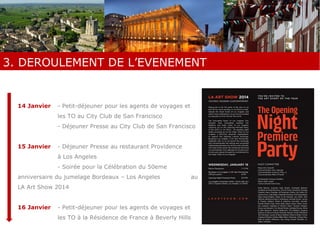 3. DEROULEMENT DE L’EVENEMENT 
3. DEROULEMENT DE L’EVENEMENT 
14 Janvier - Petit-déjeuner pour les agents de voyages et 
les TO au City Club de San Francisco 
- Déjeuner Presse au City Club de San Francisco 
15 Janvier - Déjeuner Presse au restaurant Providence 
à Los Angeles 
- Soirée pour la Célébration du 50eme 
anniversaire du jumelage Bordeaux – Los Angeles au 
LA Art Show 2014 
16 Janvier - Petit-déjeuner pour les agents de voyages et 
les TO à la Résidence de France à Beverly Hills 
 