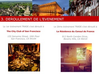 2. PREPARATION DE L’EVENEMENT 
3. DEROULEMENT DE L’EVENEMENT 
Le 1er événement TRADE s’est déroulé à 
The City Club of San Francisco 
155 Sansome Street, 10th Floor 
San Francisco, CA 94104 
Le 2ème événement TRADE s’est déroulé à 
La Résidence du Consul de France 
813 North Camden Drive, 
Beverly Hills, CA 90210 
 